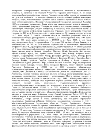 литографии, ксилографические институты, переплетные; книжные и художественные
аукционы Л. известны и за границей. Средоточие торговли автографами. Л. не может
назваться собственно фабричным городом. Главные изделия: табак, рояли и др. музыкальные
инструменты, швейные и т. п. машинки, физические и математические приборы, химические
вещества, спирт, резиновые вещи, бумажное белье, обработка человеческих волос и мехов;
пиво, кирпич; садоводство. Во главе учебных заведений университет, основанный 4 декабря
1409 г. студентами, ушедшими из Праги вследствие раздоров между чехами и немцами. С
1438 г. медицинский факультет. Университет делился на 4 национальности: саксонскую,
мейссенскую, франкскую (позднее баварскую) и польскую; имел собственные доходы с
земель, дарованных курфюрстами; с давних пор учреждено много стипендий; бесплатная
столовая (на 280 чел.). Теперь унив. имеет, кроме земель, до 50 участков в городе, всего на
181/2 милл. марок. С самого основания своего он приобрел репутацию одного из
выдающихся немецких университетов. В начале XIX в. число студентов было 1300, потом
пало до 800, затем стало возрастать; в 1893?94 г. их было 3067, в том числе
иностранцев-европейцев 194, неевропейцев – 76; около 1200 на философском факультете и
приблизительно по 700 на богословском, юридическом и медицинском. Ординарных
профессоров было 62, ординарных заслуженных 12, экстраординарных 37, приват-доцентов
63. В числе преподавателей, нынешних и недавних, много известных имен; богословы: Баур,
Канис, Аутард; юристы: Биндинг, Фридберг, Мюллер, Штобе, Виндшейд, Вах; медики:
Брауне, Коччиус, Креде, Гис, Лудвиг, Бенно Шмидт, Тирш, Вагнер; историки: Фойгт,
Ноорден, Мауренбрехер; экономист Рошер; философы: Дробиш, Вундт, Фехнер; физик
Ганкель, химик Видеман, астрономы Брунс, Цельнер; филологи: Курциус, Экштейн, Ланге,
Липциус, Риббек; археолог Овербек, ориенталисты Флеймер и Крель; германисты
Гильдебранд и Царнке, романист Эберт, славист Лескиен, египтолог Эберс, индогерманист
Виндиш, зоолог Лейкарт, ботаник Шенк, минералог Циркель, геолог Креднер, географ
Рихтгофен.      Библиотека      с    438000    тт.    и    4000    рукописей;     обсерватория,
естественно-исторические кабинеты, лаборатории. медицинские клиники, семинарии. Ср.
Gretschel, «Die Universitat L.»; Zarnke, «Die urkundlichen Quellen zur Geschichte der. Univ. L.».
3 гимназии, реальная гимназия, школы для девочек; народные школы содержатся городом,
воскресные, коммерческие, технические – корпорациями. Много частных средних и
ремесленных училищ, Королевская саксонская акд. наук, 1846 г. Много ученых обществ:
немецкое восточное, немецкий союз астрономов, научное общество князя Яблоновского,
немецкое       (прежде       очень      влиятельное),      естествоиспытателей,       греческое,
историко-филологическое, политехническое, медицинское, землеведения, истории Л. и т. д.
Городская библиотека более 100000 тт. и 2000 рукописей; народные библиотеки,
педагогическая центральная библиотека при институте Комениуса. Музей народоведения,
акд. зодчества и ваяния, художественное общество, постоянная выставка Дель-Векио; другая
выставка в городском музее. 3 больших театра: Старый (период его блеска 1817? 28 гг.),
Новый и Карола, и несколько второстепенных. Концерты с 1743 г. давались в Гевандгаузе
(Gewandhaus), теперь даются в новом Гевандгаузе; они пользуются европейской
известностью. Квартетные собрания. Королевская консерватория, основанная в 1843 г.
Мендельсоном-Бартольди. Музыкальное общество Евтерпа. Оркестровое общество
дилетантов; огромное количество мужских хоровых обществ; замечательны университетские
хоры Паулус и Арион, Ридельский и Sing-akademie. Сумма городских доходов и расходов в
1893 г. 19,6 милл. мар. Городское имущество оценивалось в 76,4 милл., долги – 51 милл.
марок. На народное образование израсходовано в 1893 г. 3,9 милл., на врачебную часть и
благотворительные учреждения – 3,3 милл. марок. Из благотворительных учреждений
замечательны: госпиталь св. Иакова, глазная лечебница, институты слепых и глухонемых,
сиротский дом. Вне города заведения для слабоумных детей и для душевнобольных.
Городской водопровод доставляет воду из Коневица; прекрасно устроенная клоачная
система для отвода нечистот; пожарная часть тоже образцовая; плавательная школа,
фехтовальный зал. Благодаря гигиеническим условиям и хорошему климату, смертность в Л.
 