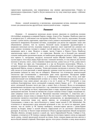 герцогством курляндским, она пожертвовала ему своими драгоценностями. Смерть ее
приписывали отравлению. Скриб и Легувэ написали на эту тему известную драму: «Adrienne
Lecouvreur».

                                        Лемма
     Лемма – леммой называется, в математике, доказываемая истина, имеющая значение
только для доказательства другой более значительной истины – теоремы.

                                       Лемминг
      Лемминг. – Л. называется несколько родов мелких грызунов из семейства полевок
(Arvicolidae), водящиеся в северной Европе, северн. Азии и Сев. Америке. Наиболее известен
и интересен род Л. собственно или пеструшка (Myodes). Тело толстое, неуклюжее; большая
голова с тупым носом, короткими, скрытыми в мехе ушами и маленькими глазами; короткие
конечности вооружены большими когтями, служащими для рытья (на передних лапах они
обыкновенно длиннее, чем на задних), большой палец недоразвит (рудиментарен) и
вооружен неполным когтем; подошвы покрыты шерстью; хвост короткий (не длиннее или
едва длиннее половины головы) и покрыт густой шерстью; тело одето густым мехом, не
меняющим цвета к зиме. Водятся в северн. частях Старого и Нового Света. Наиболее
замечательная черта в жизни Л. – их странствия. Явление это в большей или меньшей
степени свойственно различным видам, но наибольших размеров достигает у обыкновенного
или горного Л., пеструшки, пеструхи, полосатой мыши (Myodes lemmus Pall.). Длинная
густая шерсть этого вида сверху буро-желтая с темными пятнами, от глаз тянутся две желтые
полоски к затылку; хвост, лапы и нижняя сторона желтые; длина тела до 15 мм, длина хвоста
1,5 мм. Живет на горах сев. Скандинавии и у нас на Кольском полуострове. Область, в
которой пеструшка обыкновенно живет, есть субальпийский пояс, богатый кустарниками
карликовой березы, мхами и лишаями. Этими растениями пеструшка и питается. Она строит
себе гнездо из сухих растений, а зимой проводит длинные ходы под снегом, питаясь теми же
растениями (запасов на зиму она не собирает). Животные эти отличаются замечательной
смелостью при столкновениях с животными даже очень крупными. Пеструшка храбро
защищается против человека, собаки и т.д. и обращается в бегство лишь тогда, если враг
(действительный или воображаемый) оставил ее в покое. Размножается довольно сильно; в
обыкновенные годы самка рожает два раза в год по 5, редко до 7?8 детенышей; в годы
особенно благоприятные число детенышей в каждом помете бывает до 9 – 10 и животное
мечет детенышей большое число раз (три, а может быть и больше). Вслед за непомерным
размножением пеструшек они спускаются с гор, появляются неожиданно в громадном числе
в местах, где их раньше не было, переплывая реки и озера, морские рукава и гибнут в воде
громадными массами. За ними во множестве следуют хищные птицы и звери, поедающие их:
даже северные олени охотно едят их. Внезапное массовое появление Л., известное уже с
давних времен, подало повод к поверью будто бы они падают с неба. Причины переселений
несомненно являются следствием непомерного размножения, но предпринимаются ли они
вследствие недостатка пищи или других причин, не установлено окончательно. В
Скандинавии, а также в зап. части Кольского у. живет также лесной Л. (M. Schisticolar). Он
отличается от предыдущего вида меньшей величиной и тем, что когти на передних лапах
меньше, чем на задних (у M. lemmus наоборот), аспидно-серым цветом с рыже-бурым
пятном на бедрах; живет в лесной области; переселения его не достигают значительных
размеров. К востоку от Белого моря начинается область распространения обской пеструшки
(Myodes obensis), которая водится в самой сев. части Европейской России, Сибири и Сев.
Америки; отличается от M. lemmus главным образом отсутствием черного пятна на передней
части спины, темной продольной полосой на спине, более темным ржаво-желтым цветом и
желто-белой нижней стороной. Некоторые другие этого рода и близких к нему виды водятся
 