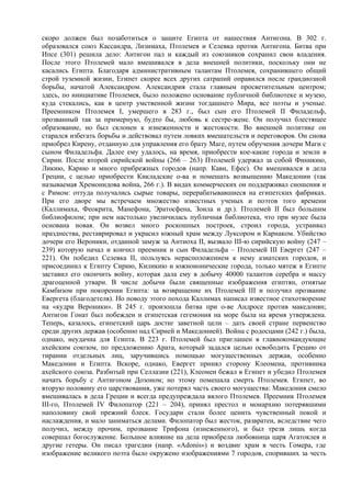 скоро должен был позаботиться о защите Египта от нашествия Антигона. В 302 г.
образовался союз Кассандра, Лизимаха, Птолемея и Селевка против Антигона. Битва при
Ипсе (301) решила дело: Антигон пал и каждый из союзников сохранил свои владения.
После этого Птолемей мало вмешивался в дела внешней политики, поскольку они не
касались Египта. Благодаря административным талантам Птолемея, сохранившего общий
строй туземной жизни, Египет скорее всех других сатрапий оправился после грандиозной
борьбы, начатой Александром. Александрия стала главным просветительным центром;
здесь, по инициативе Птолемея, было положено основание публичной библиотеке и музею,
куда стекались, как в центр умственной жизни тогдашнего Мира, все поэты и ученые.
Преемником Птолемея I, умершего в 283 г., был сын его Птолемей II Филадельф,
прозванный так за примерную, будто бы, любовь к сестре-жене. Он получил блестящее
образование, но был склонен к изнеженности и жестокости. Во внешней политике он
старался избегать борьбы и действовал путем ловких вмешательств и переговоров. Он снова
приобрел Кирену, отданную для управления его брату Маге, путем обручения дочери Маги с
сыном Филадельфа. Далее ему удалось, на время, приобрести кое-какие города и земли в
Сирии. После второй сирийской войны (266 – 263) Птолемей удержал за собой Финикию,
Ликию, Карию и много прибрежных городов (напр. Кавн, Ефес). Он вмешивался в дела
Греции, с целью приобрести Кикладские о-ва и помешать возвышению Македонии (так
называемая Хремонидова война, 266 г.). В видах коммерческих он поддерживал сношения и
с Римом: оттуда получались сырые товары, перерабатывавшиеся на египетских фабриках.
При его дворе мы встречаем множество известных ученых и поэтов того времени
(Каллимаха, Феокрита, Манефона, Эратосфена, Зоила и др.). Птолемей II был большим
библиофилом; при нем настолько увеличилась публичная библиотека, что при музее была
основана новая. Он возвел много роскошных построек, строил города, устраивал
празднества, реставрировал и украсил южный храм между Луксором и Карнаком. Убийство
дочери его Вероники, отданной замуж за Антиоха II, вызвало III-ю сирийскую войну (247 –
239) которую начал и кончил преемник и сын Филадельфа – Птолемей III Евергет (247 –
221). Он победил Селевка II, пользуясь нерасположением к нему азиатских городов, и
присоединил к Египту Сирию, Киликию и южноионические города, только мятеж в Египте
заставил его окончить войну, которая дала ему в добычу 40000 талантов серебра и массу
драгоценной утвари. В числе добычи были священные изображения египтян, отнятые
Камбизом при покорении Египта: за возвращение их Птолемей III и получил прозвание
Евергета (благодетеля). Но поводу этого похода Каллимах написал известное стихотворение
на «кудри Вероники». В 245 г. произошла битва при о-ве Андросе против македонян;
Антигон Гонат был побежден и египетская гегемония на море была на время утверждена.
Теперь, казалось, египетский царь достиг заветной цели – дать своей стране первенство
среди других держав (особенно над Сирией и Македонией). Война с родосцами (242 г.) была,
однако, неудачна для Египта. В 223 г. Птолемей был приглашен в главнокомандующие
ахейским союзом, по предложению Арата, который задался целью освободить Грецию от
тирании отдельных лиц, заручившись помощью могущественных держав, особенно
Македонии и Египта. Вскоре, однако, Евергет принял сторону Клеомена, противника
ахейского союза. Разбитый при Селлазии (221), Клеомен бежал в Египет и убедил Птолемея
начать борьбу с Антигоном Дозоном; но этому помешала смерть Птолемея. Египет, во
вторую половину его царствования, уже потерял часть своего могущества: Македония смело
вмешивалась в дела Греции и всегда предупреждала вялого Птолемея. Преемник Птолемея
III-го, Птолемей IV Филопатор (221 – 204), принял престол и монархию потерявшими
наполовину свой прежний блеск. Государи стали более ценить чувственный покой и
наслаждения, и мало заниматься делами. Филопатор был жесток, развратен, вследствие чего
получил, между прочим, прозвание Трифона (изнеженного), и был трезв лишь когда
совершал богослужение. Большое влияние на дела приобрела любовница царя Агатоклея и
другие гетеры. Он писал трагедии (напр. «Adonis») и воздвиг храм в честь Гомера, где
изображение великого поэта было окружено изображениями 7 городов, споривших за честь
 