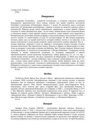 в Азии и Сев. Америке.
     Н.Кн.

                                     Лемуровые
      Лемуровые (Lemuridae) – семейство полуобезьян, к которому относится огромное
большинство представителей этого отряда, именно все, кроме семейств долгопятов
(Tarsiidae) и руконожек (Chiromyidae), каждое с 1 видом. По внешнему виду и величине
животные эти чрезвычайно разнообразны; главным отличием их является строение зубов и
конечностей. Верхние резцы имеют вертикальное направление и резцы правой стороны
отделены от левых промежутком, реже – их нет вовсе; нижние резцы стоят сплошным рядом
и наклонены вперед; клыки верхней челюсти выдаются, клыки нижней тесно прилегают к
боковым резцам, на которые похожи по форме, и наклонены вперед; число резцов 2/2 или 2/1
или 0/1; клыков 1/1; ложно-коренн. 2/2 или 3/3, истинно-коренн. 3/3. Все пальцы вооружены
ногтями, кроме двух на задней конечности, который снабжен когтем; и на передних, и на
задних конечностях 4 палец самый длинный; задние конечности длиннее передних. Все Л. –
ночные животные, живущие в лесах на деревьях и питающиеся отчасти плодами, отчасти
мелкими животными. Все превосходно лазают. Водятся в Африке, на Мадагаскаре и в южн.
Азии на материке и некоторых островах (на Цейлоне, Яве, Суматре, Борнео). Больше всего
их на Мадагаскаре. Л. делятся на 4 подсемейства: 1) Индри (Indrisinae) – 4 наружных пальца
передних и задних конечностей соединены до половины перепонкой и вместе
противополагаются сильно развитому внутреннему, зубная формула р. 2/1, кл. 1/1, кор. ;
слепая кишка сильно развита; три рода, водящихся на Мадагаскаре. 2) Маки или лемуры
собственно (Lemurinae) – пальцы свободные, хвост длинный; зубная формула р. 2/2, кл. 1/1,
кор. ; слепая кишка менее развита. 3) Лори (Lorisinae), зубная формула такая же, хвост
рудиментарен, глаза большие, конечности приблизительно одинаковой длины. 4) Галаго
(Galaginae) отличаются от маки очень удлиненными костями стопы (calcaneum и naviculare),
почему и задние ноги значительно длиннее передних.
      Н. Кн.

                                        Ле-Нен
      Ле-Нен (Le-Nain), братья Луи, Антуан и Матье – французские живописцы, работавшие
в половине XVII столетия. Биографические сведения о них весьма скудны, и критики
живописи еще не выяснили признаков, отличающих произведения одного из них от
произведений другого. Они писали преимущественно сцены простонародного быта,
повидимому, часто помогая друг другу. Старший брат, Луи, прозванный Римским, и
средний, Антуан, прозванный Кавалером, ум. в Париже, в 1648 г., а младший, Матье, в 1677
г. Вне Франции, картины этих художников встречаются очень редко. В луврском муз., в
Париже, их имеется десять («Ясли», «Кузнец», «Возвращение с жатвы», «Игра в карты»,
«Мещанский обед», «Портрет Генриха II, Монморанси» и др.); в Имп. Эрмитаже, в СПб. –
три («Молитва перед обедом», «Семейство молочницы» и « Посещение бабушки»).
      А.С-в.

                                       Леннрот
      Леннрот (Elias Lonnrot, 1802?84) – выдающийся финский лингвист. Родился в
крестьянской семье. С 1828 г., будучи еще студентом-медиком, начал свои странствования
по Финляндии, с целью собирания древних рун и произведений народной поэзии. В 1829?31
гг. вышел сборник собранных им песен («Kantele taikka suomen kansan»). Служа уездным
врачом в Каяне, на границе с Архангельской губернией, он продолжал свои прежние труды;
коллекция собранных им стихов все увеличивалась и доросла до так наз. «Старой Калевалы»,
 
