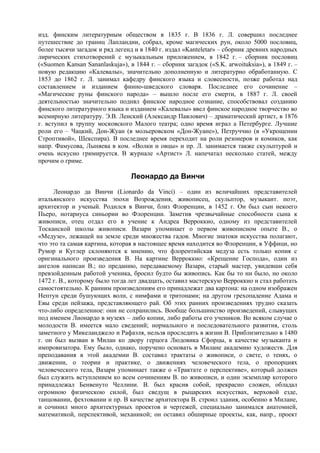 изд. финским литературным обществом в 1835 г. В 1836 г. Л. совершил последнее
путешествие до границ Лапландии, собрал, кроме магических рун, около 5000 пословиц,
более тысячи загадок и ряд легенд и в 1840 г. издал «Kanteletar» – сборник древних народных
лирических стихотворений с музыкальным приложением, в 1842 г. – сборник пословиц
(«Suomen Kansan Sananlaskuja»), в 1844 г. – сборник загадок («S.K. arwoituksia»), в 1849 г. –
новую редакцию «Калевалы», значительно дополненную и литературно обработанную. С
1853 до 1862 г. Л. занимал кафедру финского языка и словесности, позже работал над
составлением и изданием финно-шведского словаря. Последнее его сочинение –
«Магические руны финского народа» – вышло после его смерти, в 1887 г. Л. своей
деятельностью значительно поднял финское народное сознание, способствовал созданию
финского литературного языка и изданием «Калевалы» ввел финское народное творчество во
всемирную литературу. Э.В. Ленский (Александр Павлович) – драматический артист, в 1876
г. вступил в труппу московского Малого театра; одно время играл а Петербурге. Лучшие
роли его – Чацкий, Дон-Жуан (в мольеровском «Дон-Жуане»), Петруччио (в «Укрощении
Строптивой», Шекспира). В последнее время переходит на роли резонеров и комиков, как
напр. Фамусова, Лыняева в ком. «Волки и овцы» и пр. Л. занимается также скульптурой и
очень искусно гримируется. В журнале «Артист» Л. напечатал несколько статей, между
прочим о гриме.

                                 Леонардо да Винчи
      Леонардо да Винчи (Lionardo da Vinci) – один из величайших представителей
итальянского искусства эпохи Возрождения, живописец, скульптор, музыкант. поэт,
архитектор и ученый. Родился в Винчи, близ Флоренции, в 1452 г. Он был сын некоего
Пьеро, нотариуса синьории во Флоренции. Заметив чрезвычайные способности сына к
живописи, отец отдал его в учение к Андреа Верроккио, одному из представителей
Тосканской школы живописи. Вазари упоминает о первом живописном опыте В., о
«Медузе», лежащей на земле среди множества гадов. Многие знатоки искусства полагают,
что это та самая картина, которая в настоящее время находится во Флоренции, в Уффици, но
Румор и Куглер склоняются к мнению, что флорентийская медуза есть только копия с
оригинального произведения В. На картине Верроккио: «Крещение Господа», один из
ангелов написан В.; по преданию, передаваемому Вазари, старый мастер, увидевши себя
превзойденным работой ученика, бросил будто бы живопись. Как бы то ни было, но около
1472 г. В., которому было тогда лет двадцать, оставил мастерскую Верроккио и стал работать
самостоятельно. К ранним произведениям его принадлежат два картона: на одном изображен
Нептун среди бушующих волн, с нимфами и тритонами; на другом грехопадение Адама и
Евы среди пейзажа, представляющего рай. Об этих ранних произведениях трудно сказать
что-либо определенное: они не сохранились. Вообще большинство произведений, слывущих
под именем Лионардо в музеях – либо копии, либо работы его учеников. Во всяком случае о
молодости В. имеется мало сведений; нормального и последовательного развития, столь
заметного у Микеланджело и Рафаэля, нельзя проследить в жизни В. Приблизительно в 1480
г. он был вызван в Милан ко двору герцога Людовика Сфорцы, в качестве музыканта и
импровизатора. Ему было, однако, поручено основать в Милане академию художеств. Для
преподавания в этой академии В. составил трактаты о живописи, о свете, о тенях, о
движении, о теории и практике, о движениях человеческого тела, о пропорциях
человеческого тела, Вазари упоминает также о «Трактате о перспективе», который должен
был служить вступлением ко всем сочинениям В. по живописи, и один экземпляр которого
принадлежал Бенвенуто Челлини. В. был красив собой, прекрасно сложен, обладал
огромною физическою силой, был сведущ в рыцарских искусствах, верховой езде,
танцовании, фехтовании и пр. В качестве архитектора В. строил здания, особенно в Милане,
и сочинил много архитектурных проектов и чертежей, специально занимался анатомией,
математикой, перспективой, механикой; он оставил обширные проекты, как, напр., проект
 