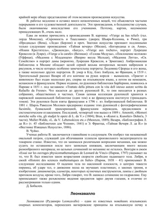 крайней мере общее представление об этом великом произведении искусства.
      В. работал медленно и оставил много неоконченных вещей, что объясняется частыми
перерывами в его художественной деятельности. Эти произведения, в большинстве случаев,
были оканчиваемы впоследствии его учениками. Поэтому, картин, несомненно
принадлежащих В., очень мало.
      Едва ли можно причислить к произведениям В. картины: «Vierge au has relief» (гал.
лорда Монсона), «Скромность и Тщеславие» (дворец Шьяра-Колонна, в Риме), три
«Иродиады» (Вена), «Леда» (Берлин) и проч. Знатоки искусства признают подлинными
только следующие произведения: «Тайная вечерь» (Милан), «Богородица и св. Анна»,
«Иоанн Креститель», «Джоконда», «Бахус», «Vierge aux rochers», портрет Лукреции
Кревелли (в Лувре); «Vierge a la carafe» (Ватикан): «Голова Медузы», «Поклонение волхвов»
(Уффици), «Мадонна с Младенцем» (Ваприо вилла Мельци), «Мадонна Литта», «Св.
Семейство» и портрет дамы (вероятно, Лукреции Кревелли, в Эрмитаже). Амброзианская
библиотека в Милане обладает целой серией весьма интересных мелких набросков и
рисунков, в числе которых особенно замечательны портреты Людовика Сфорцы и его жены,
а также несколько других портретов. В. умер в Клу, близ Амбуаза, во Франции, в 1519 г.
Трогательный рассказ Вазари об его кончине на руках короля – вымышлен. «Трактат о
живописи» был издан несколько раз, сперва на итальянском языке, а потом на немецком,
испанском и французском. Первое издание, по рукописи библиотеки Барберини, появилось в
Париже в 1651 г. под заглавием: «Trattato della pittura con la vita dell istesso autore scritta da
Rafaello da Fresne». Что касается до других рукописей В., то они находятся в разных
собраниях, общественных и частных. Самая ценная коллекция рукописей хранится в
парижской национальной библиотеке (один том) и во французском институте (тринадцать
томов). Эти рукописи были взяты французами в 1796 г. из Амброзианской библиотеки. В
1881 г. Шарль Равессон Моллиен предпринял издание этих рукописей с фотографическими
facsimile, буквальной транскрипцией, французским переводом, предисловием и
систематическим оглавлением. Последний, четвертый том вышел в 1889 г. Amoretti, «Memori
storiche sulla vita, gli studjet le opere di L. da V.» (1804); Brun, в «Kunst u. Kunstler» Dohm'a, 3
части); Muller-Walde, «L. da V. Lebensskizze etc.» (Мюнхен, 1889); Вазари, «Библиография Л.
да В.» (т. 45 «Библиотеки для Чтения», 1841) и Э. Франтца, «Тайная Вечеря Л. да В.» (в
«Вестнике Изящных Искусств», 1886).
      В. Чуйко.
      Ученые работы В. заключаются главнейшие в следующем. Он изобрел так называемый
овальный патрон, служащий для обтачивания эллипсов произвольного эксцентрицитета на
токарном станке. Известно, что он занимался различными вопросами механики, как можно
судить по оставшимся после него записным книжкам, заключающим много весьма
разнообразного материала; но цельных сочинений по механике не осталось. Вентури в своем
«Essai sur les ouvrages physicomathematiques de Leonard de Vinci» (Париж, 1797) указывает на
то, что В. был известен закон возрастания скорости свободно падающего тела. Либри, в
своей «Histoire des sciences mathematiques en Italie» (Париж, 1838 – 41) приписывает В.
следующие исследования: О падении тела по наклонной плоскости, о центрах тяжести
пирамид, об ударе тел, о движении песка на звучащих пластинках; о законах трения, и
изобретения: динамометра, одометра, некоторых кузнечных инструментов, лампы с двойным
притоком воздуха; кроме того, Либри говорит, что В. написал сочинение по гидравлике. Ему
приписывают также разъяснение видения предметов зараз двумя глазами, в отличие от
рассматривания только одним.
      Д. Бобылев.

                                        Леонкавалло
     Леонкавалло (Руджиеро Leoncavallo) – один из известных новейших итальянских
оперных композиторов, перенесших вагнеровские принципы на итальянскую почву и
 
