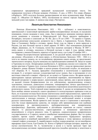 старающихся придерживаться правдивой музыкальной иллюстрации текста. Это
направление получило в Италии название «Verismo». Л. род. в 1858 г. Его опера «Паяцы»
(«Pagliacci», 1892) получила большое распространение во всем музыкальном мире. Вторая
опера Л.: «Медичи» («I Medici», 1893), поставленная во многих городах Европы, имела
меньший успех чем первая. Л. написал еще оперу «Чаттертон».

                      Леонтьев Константин Николаевич
     Леонтьев (Константин Николаевич, 1831 – 91) – публицист и повествователь,
оригинальный и талантливый проповедник крайне-консервативных взглядов; из калужских
помещиков, учился медицине в моск. унив., был в крымскую кампанию военным врачом,
потом домашним и сельским в Нижегородской губ. После краткого пребывания в
Петербурге, поступил в азиатский дп. М. Ин. Дел и 10 лет (1863 – 73) прожил в Турции,
занимая различные консульские должности (на о. Крите, в Адрианополе, Тульче, Янине,
Зице и Салониках). Выйдя в отставку, провел более года на Афоне и затем вернулся в
Россию, где жил большей частью в своей деревне. В 1880 г. был помощником редактора
«Варш. Дневника», кн. Н. Голицына, потом был назначен цензором в Москву. В 1887 г.
опять вышел в отставку, поселился в Оптиной пустыне и через 4 года, приняв тайное
пострижение с именем Климента, переехал в Сергиев посад, где и умер 12 ноября 1891 г.
     Первые беллетристические произведения Л. (из русской жизни, несколько повестей и
два романа: «Подлипки» и «В своем краю», в «Отечественных Записках» 1856 – 1866 гг.),
хотя и не лишены таланта, но, по позднейшему признанию самого автора, не представляют
значительного интереса, будучи написаны под преобладающим влиянием Ж. Занда по идеям
и Тургенева по стилю. Литературная самобытность Л. проявилась вполне в его повестях: «Из
жизни христиан в Турции» (изд. отдельно Катковым в 1876 г.; сюда же принадлежат рассказ
«Сфакиот», роман «Камень Сизифа» и начало романа «Египетский голубь», не вошедшие в
этот сборник). И. С. Аксаков, враждебно относившийся к политическим и церковным
взглядам Л., у которого находил «сладострастный культ палки», был в восхищении от его
восточных повестей и говорил: «Прочтя их, не нужно и в Турцию ехать». Во время жизни в
грекотурецких городах произошел в Л. умственный переворот, закончившийся на Афоне.
Прежний натуралист и жорж-зандист, напечатавший, между прочим, уже в зрелом возрасте
«в высшей степени безнравственное (по его собственному, преувеличенному отзыву),
чувственное, языческое, дьявольское сочинение, тонкоразвратное, ничего христианского в
себе не имеющее» – сделался крайним и искренним сторонником византийско-аскетического
религиозного идеала. Этой стороной новое мировоззрение Л. далеко не исчерпывается. Оно
было вообще лишено цельности; одного срединного и господствующего принципа в нем не
было, но отдельные взгляды были весьма замечательны своей определенностью, прямотой и
смелой последовательностью. По своему отношению к славянофильству, которое он называл
«мечтательным и неясным учением», Л. представляет необходимый момент в истории
русского самосознания. Желая привести свои пестрые мысли и стремления к некоторому,
хотя бы только формальному единству, он называл себя принципиальным или идейным
консерватором (в противоположность грубопрактическому или эмпирическому
консерватизму). Дорогими, требующими и достойными охранения он считал, главным
образом: 1) реально-мистическое, строго-церковное и монашеское христианство
византийского и отчасти римского типа, 2) крепкую, сосредоточенную монархическую
государственность и 3) красоту жизни в самобытных национальных формах. Все это нужно
охранять против одного общего врага – уравнительного буржуазного прогресса,
торжествующего в новейшей европейской истории. Вражда к этому прогрессу составляла
главный «пафос» в писаниях Л., выработавшего особую теорию развития, где он своеобразно
варьировал идеи Гегеля, Сен-Симона, Ог. Конта и Герберта Спенсера (которых, впрочем, не
изучал систематически). По Л., человечество в целом и в частях проходит через три
последовательные состояния: первоначальной простоты (подобно организму в зачаточном и
 