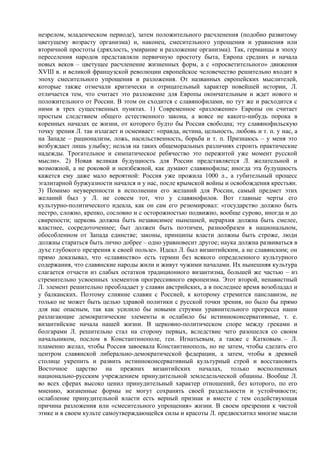 незрелом, младенческом периоде), затем положительного расчленения (подобно развитому
цветущему возрасту организма) и, наконец, смесительного упрощения и уравнения или
вторичной простоты (дряхлость, умирание и разложение организма). Так, германцы в эпоху
переселения народов представляли первичную простоту быта, Европа средних и начала
новых веков – цветущее расчленение жизненных форм, а с «просветительного» движения
XVIII в. и великой французской революции европейское человечество решительно входит в
эпоху смесительного упрощения и разложения. От названных европейских мыслителей,
которые также отмечали критически и отрицательный характер новейшей истории, Л.
отличается тем, что считает это разложение для Европы окончательным и ждет нового и
положительного от России. В этом он сходится с славянофилами, но тут же и расходится с
ними в трех существенных пунктах. 1) Современное «разложение» Европы он считает
простым следствием общего естественного закона, а вовсе не какого-нибудь порока в
коренных началах ее жизни, от которого будто бы Россия свободна; эту славянофильскую
точку зрения Л. так излагает и осмеивает: «правда, истина, цельность, любовь и т. п. у нас, а
на Западе – рационализм, ложь, насильственность, борьба и т. п. Признаюсь – у меня это
возбуждает лишь улыбку; нельзя на таких общеморальных различиях строить практические
надежды. Трогательное и симпатическое ребячество это пережитой уже момент русской
мысли». 2) Новая великая будущность для России представляется Л. желательной и
возможной, а не роковой и неизбежной, как думают славянофилы; иногда эта будущность
кажется ему даже мало вероятной: Россия уже прожила 1000 л., а губительный процесс
эгалитарной буржуазности начался и у нас, после крымской войны и освобождения крестьян.
3) Помимо неуверенности в исполнении его желаний для России, самый предмет этих
желаний был у Л. не совсем тот, что у славянофилов. Вот главные черты его
культурно-политического идеала, как он сам его резюмировал: «государство должно быть
пестро, сложно, крепко, сословно и с осторожностью подвижно, вообще сурово, иногда и до
свирепости; церковь должна быть независимее нынешней, иepapxия должна быть смелее,
властнее, сосредоточеннее; быт должен быть поэтичен, разнообразен в национальном,
обособленном от Запада единстве; законы, принципы власти должны быть строже, люди
должны стараться быть лично добрее – одно уравновесит другое; наука должна развиваться в
духе глубокого презрения к своей пользе». Идеал Л. был византийским, а не славянским; он
прямо доказывал, что «славянство» есть термин без всякого определенного культурного
содержания, что славянские народы жили и живут чужими началами. Их нынешняя культура
слагается отчасти из слабых остатков традиционного византизма, большей же частью – из
стремительно усвоенных элементов прогрессивного европеизма. Этот второй, ненавистный
Л. элемент решительно преобладает у славян австрийских, а в последнее время возобладал и
у балканских. Поэтому слияние славян с Россией, к которому стремится панславизм, не
только не может быть целью здравой политики с русской точки зрения, но было бы прямо
для нас опасным, так как усилило бы новыми струями уравнительного прогресса наши
разлагающие демократические элементы и ослабило бы истинноконсервативные, т. е.
византийские начала нашей жизни. В церковно-политическом споре между греками и
болгарами Л. решительно стал на сторону первых, вследствие чего разошелся со своим
начальником, послом в Константинополе, ген. Игнатьевым, а также с Катковым. – Л.
пламенно желал, чтобы Россия завоевала Константинополь, но не затем, чтобы сделать его
центром славянской либерально-демократической федерации, а затем, чтобы в древней
столице укрепить и развить истинноконсервативный культурный строй и восстановить
Восточное царство на прежних византийских началах, только восполненных
национально-русским учреждением принудительной земледельческой общины. Вообще Л.
во всех сферах высоко ценил принудительный характер отношений, без которого, по его
мнению, жизненные формы не могут сохранять своей раздельности и устойчивости;
ослабление принудительной власти есть верный признак и вместе с тем содействующая
причина разложения или «смесительного упрощения» жизни. В своем презрении к чистой
этике и в своем культе самоутверждающейся силы и красоты Л. предвосхитил многие мысли
 