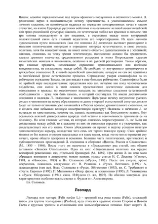 Ницше, вдвойне парадоксальные под пером афонского послушника и оптинского монаха. Л.
религиозно верил в положительную истину христианства, в узкомонашеском смысле
личного спасения; он политически надеялся на торжество консервативных начал в нашем
отечестве, на взятие Царьграда русскими войсками и на основание великой неовизантийской
или греко-российской культуры; наконец, он эстетически любил все красивое и сильное; эти
три мотива господствуют в его писаниях, а отсутствие между ними внутренней
положительной связи есть главный недостаток его миpoсозерцания. Из идеи личного
душеспасения путем монашеским (как его понимал Л.) логически вытекает равнодушие к
мирским политическим интересам и отрицание интереса эстетического; в свою очередь
политика, хотя бы консервативная, не имеет ничего общего с душеспасением и с эстетикой;
наконец, становясь на точку зрения эстетическую, несомненно должно бы предпочесть
идеалы древнего язычества, средневекового рыцарства и эпохи Возрождения идеалам
византийских монахов и чиновников, особенно в их русской реставрации. Таким образом,
три главные предмета, подлежащие охранению принципиального или идейного
консерватизма, не согласованы между собой. Не свободно от внутреннего противоречия и
враждебное отношение Л. к новой европейской цивилизации, которую он сам же признавал
за неизбежный фазис естественного процесса. Справедливо укоряя славянофилов за их
ребяческое осуждение Запада, он сам впадал в еще большее ребячество. Славянофилы были
по крайней мере последовательны: представляя всю зап. историю как плод человеческого
злодейства, они имели в этом ложном представлении достаточное основание для
негодования и вражды; но ожесточенно нападать на заведомые следствия естественной
необходимости – хуже чем бить камень, о который споткнулся. Не имели достаточного
основания и надежды Л., связанные с завоеванием Царьграда: почему вступление русских
солдат и чиновников на почву образованности давно умершей естественной смертью должно
будет не только остановить уже начавшийся в России процесс уравнительного смешения, но
и создать еще небывало великую консервативную культуру? Надежды и мечтания Л. не
вытекали из христианства, которое он, однако, исповедовал как безусловную истину. Ему
оставалась неясной универсальная природа этой истины и невозможность принимать ее на
половину. Но если главные мотивы, из которых слагалось миросозерцание Л., не были им
согласованы между собой, то к каждому из них он относился серьезно и с увлечением, как
свидетельствует вся его жизнь. Своим убеждениям он принес в жертву успешно начатую
дипломатическую карьеру, вследствие чего семь лет терпел тяжелую нужду. Свои крайние
мнения он без всяких оговорок высказывал и в такое время, когда это не могло принести ему
ничего, кроме общего презрения и осмеяния. Большая часть политических, критических и
публицистических произведений Л. соединена в сборнике «Восток, Россия и Славянство»
(М., 1885 – 1886). После этого он напечатал в «Гражданине» ряд статей, под общим
заглавием «Записки Отшельника». Одна из них: «Национальная политика как орудие
всемирной революции» изд. отдельной брошюрой (М., 1889). При жизни Л. на него мало
обращали внимания в литературе; можно назвать только статьи Н. С. Лескова («Голос»,
1881, и «Новости», 1883) и Вл. Соловьева («Русь», 1883). После его смерти, кроме
некрологов, появились следующие ст.: В. Розанова в «Русск. Вестнике» (1892), А.
Александрова (там же), Влад. Соловьева в «Русск. Обозрении» (1892), кн. С. Трубецкого в
«Вестн. Европы» (1892), П. Милюкова в «Вопр. филос. и психологии» (1893), Л. Тихомирова
в «Русск. Обозрении» (1894), свящ. И.Фуделя (т. же, 1895). По обилию материала для
характеристики особенно важны статьи о. Фуделя и г. Александрова.
     Вл. Соловьев.

                                      Леопард
     Леопард или пантера (Felis pardus L.) – крупный вид рода кошка (Felis), служащий
типом для группы леопардовых (Pardina), куда относятся крупные кошки Старого и Нового
Света с круглым зрачком и сплошными или кольцеобразными пятнами. Цвет шерсти Л.
 
