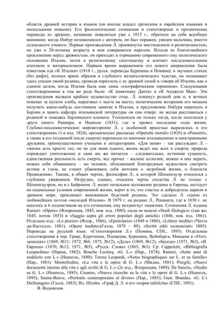 области древней истории и языков (он вполне владел греческим и еврейским языками и
несколькими новыми). Его филологические сочинения и стихотворные и прозаические
переводы из древних, начавшие появляться уже с 1815 г., обратили на себя всеобщее
внимание; когда Нибур познакомился с автором, он был поражен, увидев мальчика, вместо
седовласого ученого. Первые произведения Л. проникнуты мистицизмом и религиозностью,
но уже к 20-летнему возрасту в нем совершается перелом. Исходя из благоговейного
преклонения перед древностью, он приходит к отрицанию современного ему политического
положения Италии, затем к религиозному скептицизму и кончает последовательным
атеизмом и материализмом. Первым ярким выражением его нового направления была
известная ода «К Италии» (1818 г., русск. переводы Буренина и Помяна); в звучных стихах
(без рифм), полных ярких образов и глубокого меланхолического чувства, он оплакивает
здесь упадок своей родины, проводя параллель с ее древней силой и говоря об Италии, как о
едином целом, когда Италия была еще лишь «географическим термином». Следующими
стихотворениями в том же роде были: «К памятнику Данте» и «К Анджело Маи». Эти
произведения вызвали крайнее недовольство отца.. Л. покинул родной дом и, в вечных
поисках за куском хлеба, переезжал с места на место; политические воззрения его мешали
получить какое-нибудь постоянное занятие в Италии, а предложение Нибура переехать в
Берлин и занять кафедру итальянской литературы он сам отверг, не желая расставаться с
родиной и опасаясь берлинского климата. Успокоился он только тогда, когда поселился у
друга своего Раниери, в Неаполе (1831), где и провел последние годы жизни.
Глубоко-пессимистическое мировоззрение Л. с особенной яркостью выразилось в его
стихотворениях (1-е изд. 1824), прозаических рассказах «Operette morali» (1826) и «Pensieri»,
а также в его (изданной после смерти) переписки со многими итальянскими и иностранными
друзьями, преимущественно учеными и литераторами. «Для меня» – так рассуждает Л. –
«жизнь есть просто зло, но не для меня одного; жизнь ведет нас всех к смерти; природа
порождает уничтожение и сама им же питается – следовательно, истинная сущность,
единственная реальность есть смерть; все прочее – жалкие иллюзии; можно в них верить,
можно себя обманывать – но человек, обладающий благородным мужеством смотреть
истине в глаза, не станет убаюкивать себя мечтами о загробной жизни, о благости
Провидения». Такова, в общих чертах, философия Л., к которой Шопенгауэр относился с
глубоким уважением. Нетрудно, однако, отыскать черты сходства Л. не только с
Шопенгауэром, но и с Байроном. Л. видит печальное положение родины и Европы, негодует
на социальные условия современной жизни, верит в то, что счастье и добродетель царили в
древнем мире, проклинает виновников бедствий родины. Это сделало Л. одним из
любимейших поэтов «молодой Италии». В 1879 г. на родине Л., Реканати, где в 1830 г. не
нашлось и 6 подписчиков на его сочинения, ему воздвигнут памятник. Сочинения Л. изданы
Ranieri: «Ореrе» (Флоренция, 1845, нов. изд. 1880); сюда не вошли «Studi filologici» (там же,
1845, потом 1853) и «Saggio sopra gli errori popolari degli antichi» (1846, нов. изд. 1861).
Отдельно изд.: «Le poesie» (Флор., 1886), «Epistolario» (1849 и 1886), «Lettere inedite» (Читта
ди-Кастелло, 1881), «Opere inedete»(Гaллe, 1878 – 80), «Scritti editi sconosciuti» 1885).
Переводы на русский язык: «Стихотворения Л.» (Помяна, СПб., 1893). Отдельные
стихотворения в пер. Граве, Курочкина, Плещеева, Буренина, Вейнберга, Минаева в «Отеч.
записках» (1869, №11; 1872, №6; 1875, №12), «Деле» (1869, №12), «Беседе» (1871, №2), «В.
Европы» (1870, №12; 1871, №5), «Русск. Слове» (1865, №1). Cp. Cappeletti, «Bibliografia
Leopardina» (Парма, 1882); Bouche Leclerq, «G. L.» (Пар., 1874); Ranieri, «Sette anni di
sodalizio con L.» (Неаполь, 1880); Teresa Leopardi, «Notes biographiques sur L. et sa famille»
(Пap., 1881): Montefredini, «La vita e le opere di G. L.» (Милан, 1881); Piergili, «Nuovi
documenti intorno alla vita e agli scritti di G. L.» (2е изд., Флоренция, 1889); De Sanctis, «Studio
su G. L.» (Неаполь, 1885); Cesareo, «Nuove ricerche su la vita e le opere di G. L.» (Неаполь,
1893); Sainte-Beuve, «Portraits contemporains et divers» (Пap., 1885); Gust. Brandes, «G. L's
Dichtungen» (Галле, 1883); Вл. Штейн, «Граф Д. Л. и его теория infelicita» (СПб., 1891).
      В. Водовозов.
 