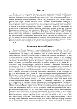 Леохар
     Леохар – греч. скульптор, афинянин по месту рождения, живший и работавший
приблизительно в 372 – 328 гг. до Р. Хр. Был одним из сотрудников Скопаса по украшению
мавзолея галикарнасского, по свидетельству Плиния. Делал главн. образом изваяния богов и
вообще воспроизводил мифологические сюжеты. Так, упоминается о 3-х статуях Зевса его
работы: одна стояла в афинск. акрополе, вторая – в Пирее, третья была рано перевезена в
Рим, стояла на Капитолии и пользовалась у римлян почитанием под названием Jupiter
Tonans. Известны также исполненные Л. три изваяния Аполлона, из которых два находились
в Афинах, а третье было приобретено одним из Дионисиев Сиракузских. Остроумна, но
недостаточно основательна попытка Винтера приурочить знаменитую статую Аполлона
Бельведерского к одному из этих оригиналов («Jahrb. d. К. D. Archaeol. Instil.» VII, 1892, стр.
164, и возражение Овербека в «Sitzungsber. d. К. Sachs. Ges. d. Wiss.», 1893, стр. 33).
Наибольшую славу доставила Л. группа Ганимеда и похищающего его орла, дошедшая до
нас в нескольких воспроизведениях, из которых лучшее – в Ватикане. Однако, если судить
по этим воспроизведениям, непосильная для пластики задача представить летящую фигуру
была разрешена в данном, как и во всех других случаях, неудовлетворительно, хотя фигура
Ганимеда и замечательна по красоте. Л. работал также портретные изваяния.
     А. Щ.

                           Лермонтов Михаил Юрьевич
      Лермонтов (Михаил Юрьевич) – гениальный русский поэт, род. в Москве 2 окт. 1814 г.
В шотланд. преданиях, не исчезнувших окончательно и до сих пор, живет имя
Лермонта-поэта или пророка; ему посвящена одна из лучших баллад Вальтера Скотта,
рассказывающая, согласно народной легенде, о похищении его феями. Русский поэт не знал
этого предания, но смутная память о шотландских легендарных предках не раз тревожила
его поэтическое воображение: ей посвящено одно из самых зрелых стихотворений Л.,
«Желание». Из ближайших предков Л. документы сохранились относительно его прадеда
Юрия Петровича, воспитанника шляхетского кадетского корпуса. В это время род Л.
пользовался еще благосостоянием; захудалость началась с поколений, ближайших ко
времени поэта, Отец его, Юрий Петрович, был бедным пехотным капитаном в отставке. По
словам Сперанского, отец будущего поэта был замечательный красавец, но вместе с тем
«пустой», «странный» и даже «худой» человек. Этот отзыв основан на отношениях Л. отца к
теще, Елизавете Алексеевне Арсеньевой, урожденной Столыпиной; но эти отношения не
могут быть поставлены в вину Юрию Л. – и так, несомненно, смотрел на них сам Михаил
Юрьевич, в течение всей своей жизни не перестававший питать глубокую преданность к
отцу, а когда он умер – к его памяти. Сохранилось письмо четырнадцатилетнего поэта,
стихотворения более зрелого возраста – и всюду одинаково образ отца обвеян всею
нежностью сыновней любви. Поместье Юрия Л. – Кроптовка, Ефремовского у., Тульской
губ. – находилось по соседству с селом Васильевским, принадлежавшим роду Арсеньевых.
Красота Юрия Петровича увлекла дочь Арсеньевой, Марию Михайловну, и не смотря на
протест своей родовитой и гордой родни, она стала женой «армейского офицера»; но для ее
семьи этот офицер навсегда остался чужим человеком. Мария Михайловна умерла в 1817 г.,
когда сыну ее не было еще трех лет, но оставила много дорогих образов в воспоминаниях
будущего поэта. Сохранился ее альбом, наполненный стихотворениями, отчасти, может
быть, ею сочиненными, отчасти переписанными; они свидетельствуют о нежном ее сердце.
Впоследствии поэт говорил: «В слезах угасла мать моя»; всю жизнь не мог он забыть, как
мать певала над его колыбелью. Самый Кавказ был ему дорог прежде всего потому, что в его
пустынях он как бы слышал давно утраченный голос матери... Бабушка страстно полюбила
внука. Энергичная и настойчивая, она употребляла все усилия, чтобы одной безраздельно
 