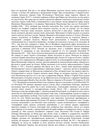 быть его родиной. Как раз в это время Македония достигла апогея своего могущества в
Элладе, а Антиох III стремился к возвышению Сирии. При столкновении с Сирией Египет
потерял несколько городов (Тир, Птолемаиду); Палестина также перешла обратно во
владение Сирии. В 217 г. египтяне одержали победу при Рафии над Антиохом, но она ничего
не дала Египту. Все-таки еще не совсем утратилось обаяние египетского могущества; Египет
посылает запасы хлеба Риму и вмешивается в дела Греции, желая прекратить войну между
Филиппом Македонским и этолянами. Преемником Филопатора был сын его Птолемей V
Епифан (204 – 181), который еще 4летним мальчиком был отдан для охраны римлянам.
Опекун его Агафокл старался было овладеть властью, но ему не удалось это; по смерти
Агафокла Тлеполем также неудачно захватил регентство в свои руки. Эпифан всю свою
жизнь оставался орудием в рукам своих министров. Македония и Сирия следили за упадком
своего некогда могучего соседа: Оракия, Финикия и Келесирия отошли от Египта. Римляне,
однако, вступились за Епифана, и благодаря их вмешательству он сочетался браком с
Клеопатрой, дочерью Антиоха. Жрецы были расположены к Епифану, вследствие
освобождения их от податей и внимания, с которым он относился к культу и их сословию. В
194 г. над ним был совершен в храме Фта (в Мемфисе) священный обряд восшествия на
престол. При столкновении римлян с Антиохом и этолянами, Птолемей V помогал римлянам
деньгами и войсками (191). Позднее он заключил союз с ахейцами против сирийцев.
Птолемею V, умершему от яда, наследовал старший из 2-х его сыновей, Птолемей VI
Филометор (181 – 146). За его малолетством регентство приняла на себя мать его, Клеопатра.
По смерти ее евнух Евлей и келесириец Леней заступили ее место. Попытки их вернуть
отнятые Сирией земли были неудачны. Сирийский царь Антиох IV вторгся в Египет, ограбил
храмы и хотел короноваться в Мемфисе царем Египта; но александрийцы возвели на престол
брата Фидометора, Евергета. Антиох, рассчитывавший на междоусобную войну, обманулся в
расчетах и снова напал на Египет. Война кончилась в его пользу, присоединением к Сирии
Кипра. С 170 г. Египтом правили оба брата, но в 164 г. между ними произошел разрыв.
Филометор был тихого и миролюбивого характера, Евергет – деятелен, жесток и своенравен.
Евергет одержал верх, но Филометор отправился в Рим, который помог ему вернуть престол.
Отстраненный от власти, Евергет пытался занять Кипр, но потерпел неудачу и был взят в
плен Филометор простил его и дал ему в управление Кирену. Война с Сирией была ведена
Филометором с большим успехом, но на обратном пути он встретился с прежним сирийским
царем Александром Валой и был им убит. Престол перешел к Птолемею VII Евергету II (146
– 117). Иудейский полководец Ония хотел удержать престол для вдовы и детей Птолемея VI,
но Птолемей VII завоевал оружием власть и велел убить племянника Евпатора, законного
наследника престола, равно как и всех недовольных. Александрия лишилась чуть не всех
лучших своих ученых и государственных людей. Около 130 г. произошло восстание.
Поводом к нему был разрыв царя с 1 женой (сестрой) Клеопатрой, от которой он имел сына и
женитьба на собственной дочери (носившей тоже имя). Александрийцы подожгли дворец и
заставили царя бежать на Кипр. Там он убил своего сына и послал его матери изуродованные
части его тела. Новое восстание, вызванное этим зверством, окончилось примирением, и
остальное время царствования Птолемея VII прошло спокойно. Он исправлял текст Гомера,
посылал экспедиции и сам объезжал свои владения с целью познакомиться с географией и
этнографией стран; написал сочинение upomnhmata. С его именем связано запрещение
вывозить папирус из Египта, благодаря чему изобретен был пергамент. После его смерти
трон перешел к его вдове, с предоставлением ей права выбрать в соправители одного из двух
сыновей ее. Она удалила нелюбимого старшего сына, Птолемея VIII Сотера II Лафура
(Латира) Филометора, на Кипр (еще при жизни отца), и избрала в соправители младшего
сына, Птолемея IX Александра I. По требованию народа, она должна была, однако, призвать
Лафура, заставив его предварительно развестись с женой-сестрой Клеопатрой, которая
казалась ей опасною, а младшего отправила наместником на Кипр. До 107 г. она правила с
Лафуром; но когда он, вопреки ее воле, решился послать помощь Антиоху Кизикскому
против Маккавея Гиркана, она возмутила против него войска и опять возвела на престол
 