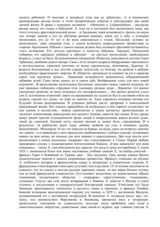 владеть ребенком. О чувствах и интересах отца она не заботилась. Л. в юношеских
произведениях весьма полно и точно воспроизводил события и действующих лиц своей
личной жизни. В драме с немецким заглавием – «Menschen u. Leidenschaften» – рассказан
раздор между его отцом и бабушкой. Л. отец не в состоянии был воспитывать сына, как
этого хотелось аристократической родне – и Арсеньева, имея возможность тратить на внука
«по четыре тысячи в год на обучение разным языкам», взяла его к себе, с уговором
воспитывать его до 16 лет и во всем советоваться с отцом. Последнее условие не
выполнялось; даже свидания отца. с сыном встречали непреодолимые препятствия со
стороны Арсеньевой. Ребенок с самого начала должен был сознавать противоестественность
этого положения. Его детство протекало в поместье бабушки, Тарханах, Пензенской
губернии; его окружали любовью и заботами – но светлых впечатлений, свойственных
возрасту, у него не было. В неоконченной юношеской «Повести» описывается детство Саши
Арбенина, двойника самого автора. Саша с 6-ти летнего возраста обнаруживает наклонность
к мечтательности, страстное влечение ко всему героическому, величавому, бурному. Л.
родился болезненным и все детство страдал золотухой; но болезнь эта развила в ребенке
необычайную нравственную энергию. В «Повести» признается ее влияние на ум и характер
героя: «он выучился думать... Лишенный возможности развлекаться обыкновенными
забавами детей, Саша начал искать их в самом себе. Воображение стало для него новой
игрушкой... В продолжение мучительных бессонниц, задыхаясь между горячих подушек, он
уже привыкал побеждать страданья тела, увлекаясь грезами души.... Вероятно, что раннее
умственное развитие не мало помешало его выздоровлению»... Это раннее развитие стало
для Л. источником огорчений: никто из окружающих не только не был в состоянии пойти на
встречу «грезам его души», но даже не замечал их. Здесь коренятся основные мотивы его
будущей поэзии разочарования. В угрюмом ребенке растет презрение к повседневной
окружающей жизни. Все чуждое, враждебное ей возбуждало в нем горячее сочувствие: он
сам одинок и несчастлив, – всякое одиночество и чужое несчастье, проистекающее от
людского непонимания, равнодушия или мелкого эгоизма, кажется ему своим. В его сердце
живут рядом чувство отчужденности среди людей и непреодолимая жажда родной души,
такой же одинокой, близкой поэту своими грезами и, может быть, страданиями. И в
результате: «в ребячестве моем тоску любови знойной уж стал я понимать душою
беспокойной». Мальчиком 10 лет его повезли на Кавказ, на воды; здесь он встретил девочку
лет девяти – и в первый раз у него проснулось необыкновенно глубокое чувство, оставившее
память на всю жизнь, но сначала для него неясное и неразгаданное. Два года спустя поэт
рассказывает о новом увлечении, посвящает ему стихотворение: к Гению. Первая любовь
неразрывно слилась с подавляющими впечатлениями Кавказа. «Горы кавказские для меня
священны», – писал Л.; они объединили все дорогое, что жило в душе поэтаребенка. С осени
1825 г. начинаются более или менее постоянные учебные занятия Л., но выбор учителей –
француз Capet и бежавший из Турции грек – был неудачен. Грек вскоре совсем бросил
педагогические занятия и занялся скорняжным промыслом. Француз, очевидно, не внушил
Л. особенного интереса к французскому языку и литературе: в ученических тетрадях Л.
французские стихотворения очень рано уступают место русским. 15-ти летним мальчиком он
сожалеет, что не слыхал в детстве русских народных сказок: «в них верно больше поэзии,
чем во всей французской словесности». Его пленяют загадочные, но мужественные образы
отщепенцев человеческого общества – «корсаров», «преступников», «пленников»,
«узников». Спустя два года после возвращения с Кавказа Л. повезли в Москву и стали
готовить к поступлению в университетский благородный пансион. Учителями его были
Зиновьев, преподаватель латинского и русского языка в пансионе, и француз Gondrot,
бывший полковник наполеоновской гвардии; его сменил, в 1829 г., англичанин Виндсон,
познакомивший его с английской литературой. В пансионе Л. оставался около двух лет.
Здесь, под руководством Мерзлякова и Зиновьева, процветал вкус к литературе:
происходили «заседания по словесности», молодые люди пробовали свои силы в
самостоятельном творчестве, существовал даже какой-то журнал, при главном участии Л.
 