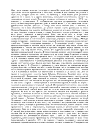 Поэт горячо принялся за чтение; сначала он поглощен Шиллером, особенно его юношескими
трагедиями; затем он принимается за Шекспира, в письме к родственнице «вступается за
честь его», цитирует сцены из Гамлета. По прежнему Л. ищет родной души, увлекается
дружбою то с одним, то с другим товарищем, испытывает разочарования, негодует на
легкомыслие и измену друзей. Последнее время его пребывания в пансионе – 1829-й год –
отмечено в произведениях Л. необыкновенно мрачным разочарованием, источником
которого была совершенно реальная драма в личной жизни Л. Срок воспитания его под
руководством бабушки приходил к. концу; отец часто навещал сына в пансионе, и
отношения его к теще обострились до крайней степени. Борьба развивалась на глазах
Михаила Юрьевича; она подробно изображена в юношеской его драме. Бабушка, ссылаясь
на свою одинокую старость, взывая к чувству благодарности внука, отвоевала его у зятя.
Отец уехал, униженный и оскорбленный более, чем когда либо, и вскоре умер.
Стихотворения этого времени – яркое отражение пережитого поэтом. У него является
особенная склонность к воспоминаниям: в настоящем, очевидно, немного отрады. «Мой дух
погас и состарился», – говорит он, и только «смутный памятник прошедших милых лет» ему
«любезен». Чувство одиночества переходит в беспомощную жалобу; юноша готов
окончательно порвать с внешним миром, создает «в уме своем» «мир иной и образов иных
существованье», считает себя «отмеченным судьбой», «жертвой посреди степей», «сыном
природы». Ему «мир земной тесен», порывы его «удручены ношею обманов», пред ним
призрак преждевременной старости... В этих излияниях, конечно, много юношеской игры в
страшные чувства и героические настроения, но в их основе лежат безусловно искренние
огорчения юноши, несомненный духовный разлад его с окружающей действительностью. К
1829 г. относятся первый очерк «Демона» и стихотворение «Монолог», предвещающее
«Думу». Поэт отказывается от своих вдохновений, сравнивая свою жизнь с осенним днем, и
рисует «измученную душу» Демона, живущего без веры, с презрением в равнодушием ко
«всему на свете». В «Монологе» изображаются «дети севера», их «пасмурная жизнь»,
«пустые бури», без «любви» и «дружбы сладкой». Немного спустя, оплакивая отца, он себя и
его называет «жертвами жребия земного»; "ты дал мне жизнь, но счастья не дано!... " Весной
1830 г. благородный пансион был преобразован в гимназию, и Л. оставил его. Лето он
провел в подмосковном поместье брата бабушки, Столыпина. Недалеко жили другие
родственники Л. – Верещагины; Александра Верещагина познакомила его с своей подругой,
Екатериной Сушковой, также соседкой по имению. Сушкова, впоследствии Хвостова,
оставила записки об этом знакомстве. Содержание их – настоящий «роман», распадающийся
на две части: в первой – торжествующая и насмешливая героиня, Сушкова, во второй –
холодный и даже жестоко мстительный герой, Л. Шестнадцатилетний «отрок», наклонный к
«сентиментальным суждениям», невзрачный, косолапый, с красными глазами, с вздернутым
носом и язвительной улыбкой, менее всего мог казаться интересным кавалером для юных
барышень. В ответ на его чувства ему предлагали «волчок или веревочку», угощали
булочками, с начинкой из опилок. Сушкова, много лет спустя после событий, изобразила
поэта в недуге безнадежной страсти и приписала себе даже стихотворение, посвященное Л.
другой девице – Вареньке Лопухиной, его соседке по московской квартире на Малой
Молчановке: к ней он питал до конца жизни едва ли не самое глубокое чувство, когда либо
вызванное в нем женщиной. В то же лето (1830) внимание Л. сосредоточилось на личности и
поэзии Байрона; он впервые сравнивает себя с английским поэтом, сознает сродство своего
нравственного мира с байроновским, посвящает несколько стихотворений Июльской
революции. Вряд ли, в виду всего этого, увлечение поэта «черноокой» красавицей, т. е.
Сушковой, можно признавать таким всепоглощающим и трагическим, как его рисует сама
героиня. Но это не мешало «роману» внести новую горечь в душу поэта; это докажет
впоследствии его действительно жестокая месть – один из его ответов на людское
бессердечие, легкомысленно отравлявшее его «ребяческие дни», гасившее в его душе «огонь
божественный». С сентября 1830 г. Д. числится студентом московского университета,
сначала на «нравственно-политическом отделении», потом на «словесном». Университетское
 