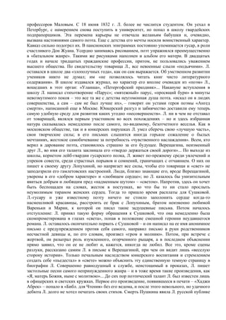 профессоров Маловым. С 18 июня 1832 г. Л. более не числится студентом. Он уехал в
Петербург, с намерением снова поступить в университет, но попал в школу гвардейских
подпрапорщиков. Эта перемена карьеры не отвечала желаньям бабушки и, очевидно,
вызвана настояниями самого поэта. Еще с детства его мечты носили воинственный характер.
Кавказ сильно подогрел их. В пансионских эпиграммах постоянно упоминается гусар, в роли
счастливого Дон Жуана. Усердно занимаясь рисованием, поэт упражнялся преимущественно
в «батальном жанре». Такими же рисунками наполнен и альбом его матери. В двадцатых
годах и начале тридцатых гражданские профессии, притом, не пользовались уважением
высшего общества. По свидетельству товарища Л., все невоенные слыли «подьячими». Л.
оставался в школе два «злополучных года», как он сам выражается. Об умственном развитии
учеников никто не думал; им «не позволялось читать книг чисто литературного
содержания». В школе издавался журнал, но характер его вполне очевиден из «поэм» Л.,
вошедших в этот орган: «Уланша», «Пeтергофский праздник»... Накануне вступления в
школу Л. написал стихотворение «Парус»; «мятежный» парус, «просящий бури» в минуты
невозмутимого покоя – это все та же с детства неугомонная душа поэта. «искал он в людях
совершенства, а сам – сам не был лучше их», – говорит он устами героя поэмы «Ангед
смерти», написанной еще в Москве. Юнкерский разгул и забиячество доставили ему теперь
самую удобную среду для развития каких угодно «несовершенств». Л. ни в чем не отставал
от товарищей, являлся первым участником во всех похождениях – но и здесь избранная
натура сказывалась немедленно после самого, по-видимому, безотчетного веселья. Как в
московском обществе, так и в юнкерских пирушках Л. умел сберечь свою «лучшую часть»,
свои творческие силы; в его письмах слышится иногда горькое сожаление о былых
мечтаниях, жестокое самобичевание за потребность «чувственного наслаждения». Всем, кто
верил в дарование поэта, становилось страшно за его будущее. Верещагина, неизменный
друг Л., во имя его таланта заклинала его «твердо держаться своей дороги»... По выходе из
школы, корнетом лейб-гвардии гусарского полка, Л. живет по-прежнему среди увлечений и
упреков совести, среди страстных порывов и сомнений, граничащих с отчаянием. О них он
пишет к своему другу Лопухиной, но напрягает все силы, чтобы его товарищи и «свет» не
заподозрили его гамлетовских настроений. Люди, близко знающие его, вроде Верещагиной,
уверены в его «добром характере» и «любящем сердце»; но Л. казалось бы унизительным
явиться добрым и любящим пред «надменным шутом» – «светом». Напротив, здесь он хочет
быть беспощаден на словах, жесток в поступках, во что бы то ни стало прослыть
неумолимым тираном женских сердец. Тогда то пришло время расплаты для Сушковой.
Л.-гусару и уже известному поэту ничего не стоило заполонить сердце когда-то
насмешливой красавицы, расстроить ее брак с Лопухиным, братом неизменно любимой
Вареньки и Марии, к которой он писал такие задушевные письма. Потом началось
отступление: Л. принял такую форму обращения к Сушковой, что она немедленно была
скомпрометирована в глазах «света», попав в положение смешной героини неудавшегося
романа. Л. оставалось окончательно порвать с Сушковой – и он написал на ее имя анонимное
письмо с предупреждением против себя самого, направил письмо в руки родственников
несчастной девицы и, по его словам, произвел «гром и молнию». Потом, при встрече с
жертвой, он разыграл роль изумленного, огорченного рыцаря, а в последнем объяснении
прямо заявил, что он ее не любит и, кажется, никогда не любил. Все это, кроме сцены
разлуки, рассказано самим Л. в письме к Верещагиной, при чем он видит лишь «веселую
сторону истории». Только печальным наследством юнкерского воспитания и стремлением
создать себе «пьедестал» в «свете» можно объяснить эту единственную темную страницу в
биографии Л. Совершенно равнодушный к службе, неистощимый в проказах, Л. пишет
застольные песни самого непринужденного жанра – и в тоже время такие произведения, как
«Я, матерь Божия, ныне с молитвою»... До сих пор поэтический талант Л. был известен лишь
в офицерских и светских кружках. Первое его произведение, появившееся в печати – «Хаджи
Абрек» – попало в «Библ. для Чтения» без его ведома, и после этого невольного, но удачного
дебюта Л. долго не хотел печатать своих стихов. Смерть Пушкина явила Л. русской публике
 