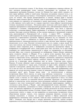 во всей силе поэтического таланта. Л. был болен, когда совершилось страшное событие. До
него доходили разноречивые толки; «многие», рассказывает он, «особенно да мы,
оправдывали противника Пушкина», потому что Пушкин был дурен собой и ревнив и не
имел права требовать любви от своей жены. Невольное негодование охватило поэта, и он
«излил горечь сердечную на бумагу». Стихотворение оканчивалось сначала словами: «и на
устах его печать». Оно быстро распространилось в списках, вызвало бурю в высшем
обществе, новые похвалы Дантесу; наконец, один из родственников Л. Н. Столыпин, стал в
глаза порицать его горячность по отношению к такому джентльмену, как Дантес. Л. вышел
из себя, приказал гостю выйти вон и в порыве страстного гнева набросал заключительную
отповедь «надменным потомкам»... Последовал арест; несколько дней спустя корнет Л. был
переведен прапорщиком в нижегородский драгунский полк, действовавший на Кавказе. Поэт
отправлялся в изгнание, сопровождаемый общим вниманием: здесь были и страстное
сочувствие, и затаенная вражда. Первое пребывание Л. на Кавказе длилось всего несколько
месяцев. Благодаря хлопотам бабушки, он был сначала переведен в гродненский гусарский
полк, расположенный в Новгородской губ., а потом – в апреле 1838 г. – возвращен в
лейб-гусарский. Не смотря на кратковременную службу в Кавказских горах, Л. успел сильно
измениться в нравственном отношении. Природа приковала все его внимание; он готов
«целую жизнь» сидеть и любоваться ее красотой; общество будто утратило для него
привлекательность, юношеская веселость исчезла и даже светские дамы замечали «черную
меланхолию» на его лице. Инстинкт поэтапсихолога влек его, однако, в среду людей. Его
здесь мало ценили, еще меньше понимали, но горечь и злость закипали в нем, и на бумагу
ложились новые пламенные речи, в воображении складывались бессмертные образы. Л.
возвращается в петербургский «свет», снова играет роль льва, тем более, что за ним теперь
ухаживают все любительницы знаменитостей и героев; но одновременно он обдумывает
могучий образ, еще в юности волновавший его воображение. Кавказ обновил давнишние
грезы; создаются «Демон» и «Мцыри». И та, и другая поэма задуманы были давно. О
«Демоне» поэт думал еще в Москве, до поступления в университет, позже несколько раз
начинал и переделывал поэму; зарождение «Мцыри», несомненно, скрывается в юношеской
заметке Л., тоже из московского периода: «написать записки молодого монаха: 17 лет. С
детства он в монастыре, кроме священных книг не читал... Страстная душа томится.
Идеалы». В основе «Демона» лежит сознание одиночества среди всего мироздания. Черты
демонизма в творчестве Л.: гордая душа, отчуждение от мира и небес, презрение к мелким
страстям и малодушию. Демону мир тесен и жалок; для Мцыри – мир ненавистен, потому
что в нем нет воли, нет воплощения идеалов, воспитанных страстным воображением сына
природы, нет исхода могучему пламени, с юных лет живущему в груди. «Мцыри» и «Демон»
дополняют друга" друга. Разница между ними – не психологическая, а внешняя,
историческая Демон богат опытом, он целые века наблюдал человечество – и научился
презирать людей сознательно и равнодушно. Мцыри гибнет в цветущей молодости, в первом
порыве к воле и счастью; но этот порыв до такой степени решителен и могуч, что юный
узник успевает подняться до идеальной высоты демонизма. Несколько лет томительного
рабства и одиночества, потом несколько часов восхищения свободой и величием природы
подавили в нем голос человеческой слабости. Демоническое миросозерцание, стройное и
логическое в речах Демона, у Мцыри – крик преждевременной агонии. Демонизм – общее
поэтическое настроение, слагающееся из гнева и презрения; чем зрелее становится талант
поэта, тем реальнее выражается это настроение и аккорд разлагается на более частные, но
зато и более определенные мотивы. В основе «Думы» лежать те же лермонтовские чувства
относительно «света» и «мира», но они направлены на осязательные, исторически точные
общественные явления: «земля», столь надменно унижаемая Демоном, уступает место
«нашему поколению», и мощные, но смутные картины и образы кавказской поэмы
превращаются в жизненные типы и явления. Таков же смысл и новогоднего приветствия на
1840 г. Очевидно, поэт быстро шел к ясному реальному творчеству, задатки которого
коренились в его поэтической природе; но не без влияния оставались и столкновения со всем
 