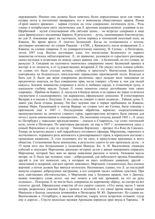 окружающим. Именно они должны были намечать более определенные цели для гнева и
сатиры поэта и постепенно превращать его в живописца общественных нравов. Роман
«Герой нашего времени» – первая ступень на этом совершенно логическом пути... Роль
«льва» в петербугском свете заключилась для Л. крупным недоразумением: ухаживая за кн.
Щербатовой – музой стихотворения «На светские цепи», – он встретил соперника в лице
сына французского посланника Баранта. В результате – дуэль, окончившаяся благополучно,
но для Л. повлекшая арест на гауптвахте, потом перевод в тенгинский пехотный полк, на
Кавказе. Во время ареста Л. посетил Белинский. Когда он познакомился с поэтом,
достоверно неизвестно: по словам Панаева – в СПб., у Краевского, после возвращения Л. с
Кавказа; по словам товарища Л. по университетскому пансиону, И. Сатина – в Пятигорске,
летом 1887 года. Вполне достоверно одно, что впечатление Белинского от первого
знакомства осталось неблагоприятное. Л., по привычке, уклонялся от серьезного разговора,
сыпал шутками и остротами по поводу самых важных тем – и Белинский, по его словам, не
раскусил Л. Свидание на гауптвахте окончилось совершенно иначе: Белинский пришел в
восторг и от личности, и от художественных воззрений Л. Он увидел поэта «самим собой»;
«в словах его было столько истины, глубины и простоты!» Впечатления Белинского
повторились на Боденштедте, впоследствии переводчике произведений поэта. Казаться и
быть для Л. были две вещи совершенно различные; пред людьми мало знакомыми он
предпочитал казаться, но был совершенно прав, когда говорил: «Лучше я, чем для людей
кажусь». Близкое знакомство открывало в поэте и любящее сердце, и отзывчивую душу, и
идеальную глубину мысли. Только Л. очень немногих считал достойными этих своих
сокровищ... Прибыв на Кавказ, Л. окунулся в боевую жизнь и на первых же порах отличился
«мужеством и хладнокровием»; так выражалось официальное донесение. В стихотворении
Валерик и в письме к Лопухину Л. ни слова не говорит о своих подвигах... Тайные думы Л.
давно уже были отданы роману. Он был задуман еще в первое пребывание на Кавказе;
княжна Мери, Грушницкий и доктор Вернер, по словам того же Сатина, были списаны с
оригиналов еще в 1887 г. Последующая обработка, вероятно, сосредоточивалась
преимущественно на личности главного героя, характеристика которого была связана для
поэта с делом самопознания и самокритики... По окончании отпуска, весной 1841 г., Л. уехал
из Петербурга с тяжелыми предчувствиями – сначала в Ставрополь, где стоял тенгинский
полк, потом в Пятигорск. По некоторым рассказам, он еще в 1837 г. познакомился здесь с
семьей Верзилиных и одну из сестер – Эмилию Верзилину – прозвал «La Rose du Caucase».
Теперь он встретил рядом с ней гвардейского отставного офицера, Мартынова, «мрачного и
молчаливого», игравшего роль непонятого и разочарованного героя, в черкесском костюме с
громадным кинжалом. Л. стал поднимать его на смех, в присутствии красавицы и всего
общества. Столкновения были неминуемы; в результате одного из них произошла дуэль – и
15 июня поэт пал бездыханным у подножия Машука. Кн. А. И. Васильчиков, очевидец
событий и секундант Мартынова, рассказал историю дуэли с явным намерением оправдать
Мартынова, который был жив во время появления рассказа в печати. Основная мысль
автора: «в Л. было два человека: один – добродушный, для небольшого кружка ближайших
друзей и для тех немногих лиц, к которым он имел особенное уважение; другой –
заносчивый и задорный, для всех прочих знакомых». Мартынов, следовательно, был сначала
жертвой, а потом должен был явиться мстителем. Несомненно, однако, что Л. до последней
минуты сохранял добродушное настроение, а его соперник пылал злобным чувством. При
всех смягчающих обстоятельствах, о Мартынове еще с большим правом, чем о Дантесе,
можно повторить слова поэта: «не мог понять в сей миг кровавый, на что он руку
подымал»... Похороны Л. не могли быть совершены по церковному обряду, не смотря на все
хлопоты друзей. Официальное известие об его смерти гласило: «15го июня, около 5 часов
вечера, разразилась ужасная буря с громом и молнией; в это самое время между горами
Машуком и Бештау скончался лечившийся в Пятигорске М. Ю. Лермонтов». По словам кн.
Васильчикова в 11етербурге, в высшем обществе, смерть поэта встретили отзывом: «туда
ему и дорога»... Спустя несколько месяцев Арсеньева перевезла прах внука в Тарханы. – В
 