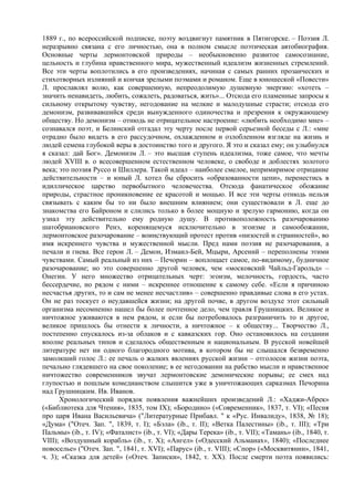 1889 г., по всероссийской подписке, поэту воздвигнут памятник в Пятигорске. – Поэзия Л.
неразрывно связана с его личностью, она в полном смысле поэтическая автобиография.
Основные черты лермонтовской природы – необыкновенно развитое самосознание,
цельность и глубина нравственного мира, мужественный идеализм жизненных стремлений.
Все эти черты воплотились в его произведениях, начиная с самых ранних прозаических и
стихотворных излияний и кончая зрелыми поэмами и романом. Еще в юношеской «Повести»
Л. прославлял волю, как совершенную, непреодолимую душевную энергию: «хотеть –
значить ненавидеть, любить, сожалеть, радоваться, жить»... Отсюда его пламенные запросы к
сильному открытому чувству, негодование на мелкие и малодушные страсти; отсюда его
демонизм, развивавшийся среди вынужденного одиночества и презрения к окружающему
обществу. Но демонизм – отнюдь не отрицательное настроение: «любить необходимо мне» –
сознавался поэт, и Белинский отгадал эту черту после первой серьезной беседы с Л.: «мне
отрадно было видеть в его рассудочном, охлажденном и озлобленном взгляде на жизнь и
людей семена глубокой веры в достоинство того и другого. Я это и сказал ему; он улыбнулся
я сказал: дай Бог». Демонизм Л. – это высшая ступень идеализма, тоже самое, что мечты
людей XVIII в. о всесовершенном естественном человеке, о свободе и доблестях золотого
века; это поэзия Руссо и Шиллера. Такой идеал – наиболее смелое, непримиримое отрицание
действительности – и юный Л. хотел бы сбросить «образованности цепи», перенестись в
идиллическое царство первобытного человечества. Отсюда фанатическое обожание
природы, страстное проникновение ее красотой и мощью. И все эти черты отнюдь нельзя
связывать с каким бы то ни было внешним влиянием; они существовали в Л. еще до
знакомства его Байроном и слились только в более мощную и зрелую гармонию, когда он
узнал эту действительно ему родную душу. В противоположность разочарованию
шатобриановского Ренэ, коренящемуся исключительно в эгоизме и самообожании,
лермонтовское разочарование – воинствующий протест против «низостей и странностей», во
имя искреннего чувства и мужественной мысли. Пред нами поэзия не разочарования, а
печали и гнева. Все герои Л. – Демон, Измаил-Бей, Мцыри, Арсений – переполнены этими
чувствами. Самый реальный из них – Печорин – воплощает самое, по-видимому, будничное
разочарование; но это совершенно другой человек, чем «московский Чайльд-Гарольд» –
Онегин. У него множество отрицательных черт: эгоизм, мелочность, гордость, часто
бессердечие, но рядом с ними – искреннее отношение к самому себе. «Если я причиною
несчастья других, то и сам не менее несчастлив» – совершенно правдивые слова в его устах.
Он не раз тоскует о неудавшейся жизни; на другой почве, в другом воздухе этот сильный
организма несомненно нашел бы более почтенное дело, чем травля Грушницких. Великое и
ничтожное уживаются в нем рядом, и если бы потребовалось разграничить то и другое,
великое пришлось бы отнести к личности, а ничтожное – к обществу... Творчество Л.,
постепенно спускалось из-за облаков и с кавказских гор. Оно остановилось на создании
вполне реальных типов и сделалось общественным и национальным. В русской новейшей
литературе нет ни одного благородного мотива, в котором бы не слышался безвременно
замолкший голос Л.: ее печаль о жалких явлениях русской жизни – отголосок жизни поэта,
печально глядевшего на свое поколение; в ее негодовании на рабство мысли и нравственное
ничтожество современников звучат лермонтовские демонические порывы; ее смех над
глупостью и пошлым комедианством слышится уже в уничтожающих сарказмах Печорина
над Грушницким. Ив. Иванов.
      Хронологический порядок появления важнейших произведений Л.: «Хаджи-Абрек»
(«Библиотека для Чтения», 1835, том IX); «Бородино» («Современник», 1837, т. VI); «Песня
про царя Ивана Васильевича» ("Литературные Прибавл. " к «Рус. Инвалиду», 1838, № 18);
«Дума» ("Отеч. Зап. ", 1839, т. I); «Бэла» (ib., т. II); «Ветка Палестины» (ib., т. III); «Три
Пальмы» (ib., т. IV); «Фаталист» (ib., т. VI); «Дары Терека» (ib., т. VII); «Тамань» (ib., 1840, т.
VIII); «Воздушный корабль» (ib., т. X); «Ангел» («Одесский Альманах», 1840); «Последнее
новоселье» ("Отеч. Зап. ", 1841, т. XVI); «Парус» (ib., т. VIII); «Спор» («Москвитянин», 1841,
ч. 3); «Сказка для детей» («Отеч. Записки», 1842, т. XX). После смерти поэта появились:
 