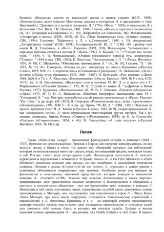Белевич, «Несколько картин из кавказской жизни и нравов горцев» (СПб., 1891);
«Военно-судное дело» (письмо Мартынова, рассказ о похоронах Л. в приложении к «Зап.
Хвостовой»); "Документы о дуэли и похоронах Л. " ("Рус. Обозр. " 1895); о знакомстве Л. с
Белинским "Лит. Восп. " И. Панаева, СПб., 1888); Пыпин, «Жизнь и переписка Белинского»
(II, 38); Белинский («Сочинения», III, IV); Добролюбов («Сочинения», Ш); Михайловский,
«Литература и жизнь» (СПб., 1892), «О Л.», «Поэт безвременья» (отд. «Критич. очерки»,
СПб. 1894); Спасович, "Байронизм у Л. « („Сочинения“, 1888, т. II); Андреевский,
„Литературные чтения“ (СПб.. 1891); Котляревскийе»М. Ю. Л. " (СПб. 1891: разбор этой
книги B. Д. Спасовича, в «Вестн. Европы» (1891, XII); Владимиров, "исторические и
народные бытовые сюжеты в поэзии Л. " (Киев, 1892); А. Камков, "Л. " ("Учения Зап. Казан.
унив. " 1856, ч. 1); Чернышевский, «Очерки гоголевского периода рус. литературы»
("Соврем. " 1854 и отд. СПб. 1892); Е. Хвостова, "Воспоминания о Л. " («Русск. Вестник»,
1856, № 18); С. Шестакова, "Юношеские произведения Л. " (ib., № 10); Галахов, "Л. " (ib.
1857, № 13); Ап. Григорьев, «Взгляд на рус. литературу со смерти Пушкина» («Русское
Слово», 1859, №№ 2 и 3; перепечатано в «Сочинениях» Григорьева); "А. Любавский, «Дела о
дуэлях» («Русск, угол. процессы», СПб. 1866 – 1867); Н. Шелгунов, «Рус. идеалы» («Дело»
1868, №№ 6 и 7); и. А. Хвостова, «Воспоминания» («Вестн. Европы» 1869, № 8 и отд. СПб.
1871); кн. А И. Васильчиков, «Несколько слов о кончине М. Ю. Л. и о дуэли его с Н.
Мартыновым» («Русский Архив», 1. 872, № 1); "Случай из жизни Л. " («Древняя и Новая
Россия», 1877): Бурнашев, «Воспоминания» (ib. № 9); С. Шашков, «Пушкин иЛермонтов»
(«Дело» 1873, № 7); И. А. Висковатов, обширная биография, занимающая весь VI т.
"Сочинений Л. " изд. Рихтера, переработка статей раньше напечатанных в «Русск. Мысли»,
"Рес. Стар. " и др. журн. (М. 1892); В. Сторожев, «Родоначальник русс. ветви Лермонтовых»
(«Книговедение», 1894, №№ 5 – 8) и мн. др. Орлов, "М. Ю. Л. " (СПб., 1883). Отдельно от
прочих критиков стоит В. А. Зайцев («Русское Слово»; 1862, № 9), охарактеризовавший Л.,
как «юнкерского поэта». Л. часто приписывали стихотворения других авторов. Так с его
именем появились: барона Розена, «Смерть» («Развлечение», 1859); гр. В. А. Соллогуба,
«Разлука» («Современник», 1854, т. 46); М. Розенгейма, «А годы несутся» («Русский
Вестник», 1856,. № 14) и др.

                                        Лесаж
     Лесаж (Allain-Rene Lesage) – знаменитый французский сатирик и романист (1668 –
1747), бретонец по происхождению. Приехав в Париж для изучения юриспруденции, он вел
веселую жизнь и бывал в свете; это давало ему обширный материал для наблюдений,
которым он воспользовался много лет спустя, когда, поглощенный трудом, появлялся только
в cafe Procope, своего рода литературном клубе. Литературная деятельность Л. началась
переводами и переделками с испанского. В драмах самого Л.: «Don Felix Mendoce» и «Point
d'honneur» испанское влияние еще сильно, но оно ослабевает в дальнейшем творчестве
сатирика. Начиная с драмы «Crispin rival de son maitre», Л. переходит к сатире нравов и
становится обличителем современных ему пороков. Особенно резки его нападки на
финансистов и откупщиков, типичный представитель которых выведен в знаменитой
комедии Л.: «Turcaret» (1709). Темный мир дельцов, беспощадных к своим жертвам,
прикрывающих свое нравственное падение щедростью и благородством в обращении с
светским и полусветским обществом – все это чрезвычайно ярко освещено в комедии Л.
Интересны в ней также плутоватые лакеи, управляющие судьбой своих доверчивых хозяев;
заимствованные у Мольера, они подготовляют тип классического героя Л. – Жиль Блаза.
Лакеи Мольера, при всем своем остроумии, отличаются тривиальностью стремлений и
наклонностей; у Л. Фронтены, Криспены и т. д. – до некоторой степени представители
демократического начала; они сознают свое умственное превосходство и стремятся силой
ума завоевать себе земные блага, в которых им отказала судьба. Лучшие и вполне
самостоятельные произведения Л. – два романа: «Le Diable Boiteux» и «Gil Blas». В первом
 