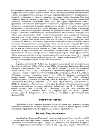 (1709) дьявол Асмодей несется, вместе со студентом Леандро, над городом и показывает ему
внутренность домов, снимая с этой целью их крыши. В калейдоскопе открывающихся таким
образом зрелищ развертывается перед читателем широкая картина жизни, с ее переходами от
радостей к страданиям, от нищеты к роскоши, от счастья к горю и болезням. Еще шире
захвачена жизнь в главном произведении Л., «Жиль Блазе». Целый ряд приключений
заставляет испанского крестьянина Жиль Блаза жить среди неприглядного люда –
грабителей и обманщиков, авантюристов и шарлатанов, странствующих актеров и других
«picaro», т. е. мошенников. Ловкость и природный ум заменяет в этих людях стремление к
справедливости; но благодаря тому, что их жертвами являются себялюбивые и близорукие
баловни судьбы, читатель чувствует симпатию к торжеству находчивости в борьбе с жизнью.
Сатира Л. становится более широкой и глубже захватывает жизнь общества во второй части
«Жиль Блаза», появившейся в 1734 г. Бывший лакей является здесь умудренный опытом, не
попадается на удочку всякого авантюриста и быстро поднимается по общественной
лестнице. Л. рисует жизнь такой, какова она в действительности, перемешивая трогательное
с комическим. Мораль Л. заключается в применении к обстоятельствам; житейская мудрость
его также непосредственна и неизменна, как вечны законы чувств и страстей. Последние
книги романа написаны в ином тоне. Жиль Блаз не только умудрен жизнью, но и пресыщен
ею; он жаждет уединения среди природы и любимых книг, жаждет спокойного семейного
очага: это – история семейной жизни самого автора. Заключительные аккорды романа звучат
примирением с жизнью, несмотря на все ее неприглядные стороны. Литературное значение
«Жиль Блаза», помимо его художественных достоинств, заключается в том, что это первый
реалистический роман, сменивший во Франции эру чувствительных романов XVII в. См. E.
Lintilhac, «Lesage» (в коллекции «Grands ecrivains francais»).
      З. В.
      Переводы сочинений Л.: А. Нартова, «Баккалавр саламанкский или похождение дона
Херубино де-ла-Ронда» (СПб., 1763; 2-е изд. 1784); «Похождения Естеванилла Гонзалеца,
прозванного весельчаком» (СПб., 1765 – 66); Ив. Кудрявцева, «Зулима или непорочная
любовь» (СПб., 1768); Д. Щ., «Увеселительные приключения Гусмана д'Алфараша» (М.,
1785); Дм. Мокеева, «Повесть о хромоногом бесе» (СПб., 1791; 2е изд. 1807); А. К., «Гусман
д'Алфараш, истинная гишпанская повесть» (М., 1804); Е. Шаврова, «Исторический,
генеалогический, хронологический, географический атлас» (СПб., 1809); «Шалости
забавного Гусмана, или каков в колыбельку, таков и в могилку» (М., 1813); Вас. Теплова,
«Похождения Жилблаза де-Сантилланы» (СПб., 1812 – 15); Пасынкова, «Хромоногий бес»
(1832); В. Волжского, «Хромой бес» (1832); «Дон Жильблаз де Сантильяна, сын солдата,
человек прошедший все состояния» («Зеленая Библиотека», изд. М. О. Вольфа, СПб.,
сокращ. перевод); Эмье, то же (М., 1871); Шлезингер, то же (М., 1873); новейшее изд.
«Жиль-Блаза» Л. Ф. Пантелеева (СПб. 1895); «Хромой черт» (М., 1874); «Тюркаре»,
комедия, перев. С. Боборыкиной («Вест. Европы», 1874, №11) и Шерстобитовой (изд.
Ледерле, 1895).

                               Лесбийская любовь
     Лесбийская любовь – форма извращения полового чувства, неестественное влечение
женщины к женщине же. Получила название от о-ва Лесбоса; в древней Греции, вообще,
была довольно распространена. По преданию, Л. любовью страдала Сафо.

                            Лесгафт Петр Францевич
      Лесгафт (Петр Францевич [Петрович]) – современный анатом. Род. в Петербурге в 1837
г.; подготовительное образование получил дома и в 1856 г. поступил в мед.хир. акд.
Анатомией, под руководством проф. Грубера, стал заниматься еще студентом III курса; с
1861 г. в хирургической клинике проф. Китера. В 1865 г. д-р мед. за диссерт. «Об окончании
 