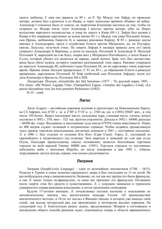 своего любимца. С ним она правила до 89 г. до Р. Хр. Между тем Лафур, по проискам
матери, должен был удалиться и из Кипра, и через несколько времени объявил ей войну.
Александр I отказался было от власти, но энергичная Клеопатра настояла на том, чтобы он
сохранил ее. Вскоре после этого Александр I восстал против матери, убил ее, бежал
вследствие народного недовольства, и умер на дороге в Кипр (89 г.). Лафур был вызван с
Кипра и без перерыва царствовал до конца жизни (81 г.). Между тем умер Птолемей Апион,
сын Ирены, любовницы Евергета II, и завещал римлянам Кирену. В 85 г. римские послы
явились в Александрию, прося о содействии Египта против Митридата, но, по Плутарху
(жизнь Лукулла), получили отказ. По смерти Лафура 6 месяцев правила дочь его (жена
умершего Александра I) Вереника, а затем ее пасынок, Птолемей Х Александр II. Молодой
Птолемей X, выросший на о-ве Косе, сперва жил у Митридата Понтайского, а затем бежал к
Сулле, который убедил его жениться на царице, своей мачехе. Брак этот был несчастлив;
жена была убита мужем, которого умертвил разгневанный этим народ. Римляне утвердили
на престоле Александра III, побочного сына Птолемея IX, но он царствовал очень короткое
время. Прямая линия Лагидов прекратилась. С 81 по 30 г., до обращения Египта в римскую
провинцию, царствовали Птолемей XI Ноф (побочный сын Птолемея Лафура), затем его
дочь Клеопатра и братья ее, Птолемеи XII и XIII.
      Литература: Droysen, «Geschichte des Hel lenismus» (1877 – 76; русский перев. 1891 –
93); Geier, «De Ptolem. Lagidae Vita»; Champollioii Figeac, «Annales des Lagides»; Conat, «La
poesie alexandrine sous Jes trois premiers Ptolemees» (1882).
      H. О – ский.

                                          Лагос
     Лагос (Lagos) – английская коронная колония и протекторат на Невольничьем берегу,
на СЗ Африки, под 6°26' с. ш. и 2°40' и 5°10' в. д.; 2768 кв. км. и (1891) 85607 жит., в том
числе 150 белых. Вывоз (пальмовое масло, пальмовые ядра, слоновая кость, хлопок, копал)
составлял в 1892 г. 570, ввоз – 522 тыс. фунтов стерлингов. Доходы в 1892 г. 68400, расходы
– 86500 фн. стерл. Входившие и выходившие суда имели 679354 тонны вместимости. Отряд
из 400 негров служит полицией и пограничною стражею. Чтобы подавить процветавшую
здесь прежде торговлю невольниками, англичане основали в 1861 г. постоянное поселение.
Л. в 1886 г. был отделен от колонии Кэп Кост (Саре Coast). Город Л., состоящий из
европейского и негритянского (на островке Эко) квартала и лежащий на о-ве при устье
Огуна, благодаря превосходному своему положению, является богатейшим торговым
городом во всей верхней Гвинее. 60000 жит. (1891). Торговля страдала от постоянных
небольших войн с жителями Иорубы, но после покорения в мае 1892 г. эгбасов,
затруднявших доступ внутрь страны, она сильно увеличивается.

                                        Лагранж
      Лагранж (Joseph-Louis Largauge) – один из величайших математиков (1786 – 1813).
Родился в Турине в семье казначея сардинского двора и был последним из 11-ти детей. Не
раз возбуждался спор о национальности Лагранжа, но так как все предки его были французы,
а сам Л. писал только по-французски, то ныне все признают его французом. Оставшись
после смерти отца без средств к существованию, Л. с усердием занимался в туринском
университете сперва римскими классиками, а потом греческими геометрами.
      Будучи 17-летним юношею, Л. почувствовал сильное влечение к изысканиям по
математическому анализу под впечатлением мемуара Галлея: «О преимуществах
аналитического метода», и 18-ти лет послал к Фаньяно письмо, в котором уже выказал свой
гений, дав весьма интересный ряд для производных и интегралов высших порядков. На
следующий год Л. блистательно решил задачу, предложенную Эйлером и состоявшую в
нахождении общего способа решения задач, относящихся теперь к области вариационного
 