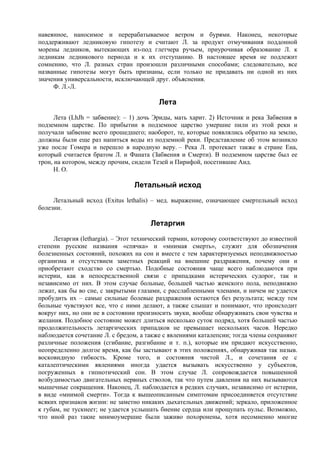 навеянное, наносимое и перерабатываемое ветром и бурями. Наконец, некоторые
поддерживают ледниковую гипотезу и считают Л. за продукт отмучивания поддонной
морены ледников, вытекающих из-под глетчера ручьем, приурочивая образование Л. к
ледникам ледникового периода и к их отступанию. В настоящее время не подлежит
сомнению, что Л. разных стран произошли различными способами; следовательно, все
названные гипотезы могут быть признаны, если только не придавать ни одной из них
значения универсальности, исключающей друг. объяснения.
     Ф. Л.-Л.

                                         Лета
      Лета (LhJh = забвение): – 1) дочь Эриды, мать харит. 2) Источник и река Забвения в
подземном царстве. По прибытии в подземное царство умершие пили из этой реки и
получали забвение всего прошедшего; наоборот, те, которые появлялись обратно на землю,
должны были еще раз напиться воды из подземной реки. Представление об этом возникло
уже после Гомера и перешло в народную веру. – Река Л. протекает также в стране Ена,
который считается братом Л. и Фаната (Забвения и Смерти). В подземном царстве был ее
трон, на котором, между прочим, сидели Тезей и Пирифой, посетившие Аид.
      Н. О.

                                 Летальный исход
     Летальный исход (Exitus lethalis) – мед. выражение, означающее смертельный исход
болезни.

                                      Летаргия
     Летаргия (lethargia). – Этот технический термин, которому соответствуют до известной
степени русские названия «спячка» и «мнимая смерть», служит для обозначения
болезненных состояний, похожих на сон и вместе с тем характеризуемых неподвижностью
организма и отсутствием заметных реакций на внешние раздражения, почему они и
приобретают сходство со смертью. Подобные состояния чаще всего наблюдаются при
истерии, как в непосредственной связи с припадками истерических судорог, так и
независимо от них. В этом случае больные, большей частью женского пола, неподвижно
лежат, как бы во сне, с закрытыми глазами, с расслабленными членами, и ничем не удается
пробудить их – самые сильные болевые раздражения остаются без результата; между тем
больные чувствуют все, что с ними делают, а также слышат и понимают, что происходит
вокруг них, но они не в состоянии произносить звуки, вообще обнаруживать свои чувства и
желания. Подобное состояние может длиться несколько суток подряд, хотя большей частью
продолжительность летаргических припадков не превышает нескольких часов. Нередко
наблюдается сочетание Л. с бредом, а также с явлениями каталепсии; тогда члены сохраняют
различные положения (сгибание, разгибание и т. п.), которые им придают искусственно,
неопределенно долгое время, как бы застывают в этих положениях, обнаруживая так назыв.
восковидную гибкость. Кроме того, и состояния чистой Л., и сочетания ее с
каталептическими явлениями иногда удается вызывать искусственно у субъектов,
погруженных в гипнотический сон. В этом случае Л. сопровождается повышенной
возбудимостью двигательных нервных стволов, так что путем давления на них вызываются
мышечные сокращения. Наконец, Л. наблюдается в редких случаях, независимо от истерии,
в виде «мнимой смерти». Тогда к вышеописанным симптомам присоединяется отсутствие
всяких признаков жизни: не заметно никаких дыхательных движений; зеркало, приложенное
к губам, не тускнеет; не удается услышать биeниe сердца или прощупать пульс. Возможно,
что иной раз такие мнимоумершие были заживо похоронены, хотя несомненно многие
 