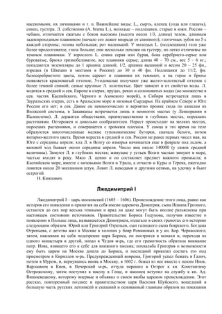 насекомыми, их личинками и т. п. Важнейшие виды: L., сырть, клепец (сода или глазачь),
синец, густера. Л. собственно (A. brama L.), молодые – подлещики, старые в южн. России –
чебаки, отличается сжатым с боков высоким (высота около 1/3, длины) телом, длинным
заднепроходным плавником (начало его лежит впереди от спинного); глоточных зубов по 5 с
каждой стороны; голова небольшая; рот маленький. У молодых L. (подлещиков) тело уже
более продолговатое, глаза больше; они несколько похожи на густеру, но легко отличимы по
темным плавникам. У взрослого L. спина серая или бурая, бока серебристо-серые или
буроватые, брюхо грязнобеловатое, все плавники серые; длина 40 – 70 см., вес 5 – 6 кг.;
попадаются экземпляры до 1 аршина длиной, 1/2, аршина вышиной и весом 20 – 25 фн.,
изредка (в Швеции и местами в России) до 30 и 40 фн. Подлещики до 11/2, фн.
белосеребристого цвета, потом сереют и плавники их темнеют, а на горле и брюхе
появляется красноватый оттенок; 3-годовалые получают уже желто-золотистый оттенок с
более темной спиной; самые крупные Л. золотистые. Цвет зависит и от свойства воды. Л.
водится в средней и сев. Европе в озерах, прудах, реках и солоноватых водах (во множестве в
сев. частях Каспийского, Черного и Азовского морей), в Сибири встречается лишь в
Зауральских озерах, есть в Аральском море и низовьи Сырдарьи. На крайнем Севере и Юге
России его нет; в сев. Двине он немногочислен и вероятно проник сюда по каналам из
Волжской системы, в Закавказье встречается лишь в немногих местах (у Ленкорании в
Палеостоме). Л. держится обществами, преимущественно в глубоких местах, поросших
растениями. Осторожен и довольно сообразителен. Нерест происходит на мелких местах,
поросших растениями, и совершается с громким плеском. У самца в это время на теле
образуются многочисленные мелкие тупоконические бугорки, сначала белого, потом
янтарно-желтого цвета. Время нереста в средней и сев. России не ранее первых чисел мая, на
Юге с середины апреля; ход Л. в Волгу со взморья начинается еще в феврале под льдом, а
валовой ход бывает около середины апреля. Число яиц около 140000 (у самок средней
величины). Зимуют Л. в глубоких местах; живущие у устьев Волги частью зимуют в море,
частью входят в реку. Мясо Л. ценно и он составляет предмет важного промысла; в
Каспийском море, вместе с низовьями Волги и Урала, а отчасти и Куры и Терека, ежегодно
ловится около 20 миллионов штук. Ловят Л. неводами и другими сетями, на удочку и бьют
острогой.
     Н. Книпович.

                                   Лжедимитрий I
      Лжедимитрий I – царь московский (1605 – 1606). Происхождение этого лица, равно как
история его появления и принятия на себя имени царевича Димитрия, сына Иоанна Грозного,
остаются до сих пор весьма темными и вряд ли даже могут быть вполне разъяснены при
настоящем состоянии источников. Правительство Бориса Годунова, получив известие о
появлении в Польше лица, назвавшегося Димитрием, излагало в своих грамотах его историю
следующим образом. Юрий или Григорий Отрепьев, сын галицкого сына боярского, Богдана
Отрепьева, с детства жил в Москве в холопах у бояр Романовых и у кн. Бор. Черкасского;
затем, навлекши на себя подозрение царя Бориса, он постригся в монахи и, переходя из
одного монастыря в другой, попал в Чудов м-рь, где его грамотность обратила внимание
патр. Иова, взявшего его к себе для книжного письма; похвальба Григория о возможности
ему быть царем на Москве дошла до Бориса, и последний приказал сослать его под
присмотром в Кириллов м-рь. Предупрежденный вовремя, Григорий успел бежать в Галич,
потом в Муром, и, вернувшись вновь в Москву, в 1602 г. бежал из нее вместе с неким Инок.
Варлаамом в Киев, в Печерский м-рь, оттуда перешел в Острог к кн. Константину
Острожскому, затем поступил в школу в Гоще, и наконец вступил на службу к кн. Ад.
Вишневецкому, которому впервые и объявил о своем якобы царском происхождении. Этот
рассказ, повторенный позднее и правительством царя Василия Шуйского, вошедший в
большую часть русских летописей и сказаний и основанный главным образом на показании
 