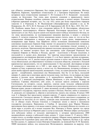 или «Извете» упомянутого Варлаама, был сперва всецело принят и историками. Миллер,
Щербатов, Карамзин, Арцыбашев отожествляли Л. с Григорием Отрепьевым. Из новых
историков такое отожествление защищают С. М. Соловьев и П. С. Казанский – последний,
однако, не безусловно. Уже очень рано возникли сомнения в правильности такого
отожествления. Впервые подобное сомнение было высказано в печати митроп. Платоном
(«Краткая церковная история», изд. 3-е, стр. 141); затем уже более определенно отрицали
тожество Л. и Отрепьева А. Ф. Малиновский («Биографические сведения о кн. Д. М.
Пожарском», М., 1817), М. П. Погодин и Я. И. Бередников («Ж. М. Н. Пр.», 1835, VII, 118 –
20). Особенно важны были в этом отношении работы Н. И. Костомарова, убедительно
доказавшего недостоверность «Извета» Варлаама. Костомаров предполагал, что Л. мог
происходить из зап. Руси, будучи сыном или внуком какого-нибудь московского беглеца; но
это лишь предположение, не подтвержденное никакими фактами, и вопрос о личности
первого Л. остается открытым. Почти доказанным можно считать лишь то, что он не был
сознательным обманщиком и являлся лишь орудием в чужих руках, направленным к
низвержению царя Бориса. Еще Щербатов считал истинными виновниками появления
самозванца недовольных Борисом бояр; мнение это разделяется большинством историков,
причем некоторые из них немалую роль в подготовке самозванца отводят полякам и, в
частности, иезуитам. Оригинальный вид приняло последнее предположение у Бицына (Н. М.
Павлова), по мнению которого было два самозванца: один (Григорий Отрепьев) был
отправлен боярами из Москвы в Польшу, другой – подготовлен в Польше иезуитами, и
последний-то и сыграл роль Димитрия. Это чересчур искусственное предположение не
оправдывается достоверными фактами истории Л. и не было принято другими историками.
То обстоятельство, что Л. вполне владел русским языком и плохо знал латинский, бывший
тогда обязательным для образованного человека в польском обществе, позволяет с большой
вероятностью предположить, что по происхождению Л. был русский. Достоверная история
Л. начинается с появления его в 1601 г. при дворе кн. Конст. Острожского, откуда он
перешел в Гощу, в арианскую школу, а затем к кн. Ад. Вишневецкому, которому и объявил о
своем якобы царском происхождении, вызванный к этому, по одним рассказам, болезнью, по
другим – оскорблением, нанесенным ему Вишневецким. Как бы то ни было, последний
поверил Л., равно как и некоторые другие польские паны, тем более, что на первых же порах
явились и русские люди, признавшие в Л. мнимоубитого царевича. Особенно близко
сошелся Л. с воеводой сандомирским, Юрием Мнишеком, в дочь которого, Марину, он
влюбился. Стремясь обеспечить себе успех, Л. пытался завести сношения с королем
Сигизмундом, на которого, следуя, вероятно, советам своих польских доброжелателей,
рассчитывал действовать через иезуитов, обещая последним присоединиться к католичеству.
Папская курия, увидав в появлении Л. давно желанный случай к обращению в католичество
московского государства, поручила своему нунцию в Польше, Рангони, войти в сношения с
Л., разведать его намерения и, обратив в католичество, оказать ему помощь. В начале 1604
года Л. в Кракове был представлен нунцием королю; 17 апреля совершился его переход в
католичество. Сигизмунд признал Л., обещал ему 40000 злотых ежегодного содержания, но
официально не выступил на его защиту, дозволив лишь желающим помогать царевичу. За
это Л. обещал отдать Польше Смоленск и Северскую землю и ввести в московском
государстве католицизм. Вернувшись в Самбор, Л. предложил руку Марине Мнишек;
предложение было принято, и он выдал невесте запись, по которой обязался не стеснять ее в
делах веры и уступить ей в полное владение Вел. Новгород и Псков, причем эти города
должны были остаться за Мариной даже в случае ее неплодия. Мнишек набрал для будущего
зятя небольшое войско из польских авантюристов, к которым присоединились 2000
малороссийских казаков и небольшой отряд донцов. С этими силами Л. 15 августа 1604 г.
открыл поход, а в октябре перешел московскую границу. Обаяние имени царевича Димитрия
и недовольство Годуновым сразу дали себя знать. Моравск, Чернигов, Путивль в др. города
без боя сдались Л.; держался только Новгород-Северский, где воеводой был П. Ф. Басманов.
50000 московское войско, под начальством Мстиславского, явившееся на выручку этого
 