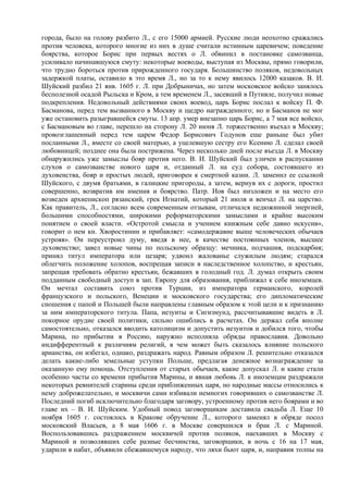 города, было на голову разбито Л., с его 15000 армией. Русские люди неохотно сражались
против человека, которого многие из них в душе считали истинным царевичем; поведение
боярства, которое Борис при первых вестях о Л. обвинил в постановке самозванца,
усиливало начинавшуюся смуту: некоторые воеводы, выступая из Москвы, прямо говорили,
что трудно бороться против прирожденного государя. Большинство поляков, недовольных
задержкой платы, оставило в это время Л., но за то к нему явилось 12000 казаков. В. И.
Шуйский разбил 21 янв. 1605 г. Л. при Добрыничах, но затем московское войско занялось
бесполезной осадой Рыльска и Кром, а тем временем Л., засевший в Путивле, получил новые
подкрепления. Недовольный действиями своих воевод, царь Борис послал к войску П. Ф.
Басманова, перед тем вызванного в Москву и щедро награжденного; но и Басманов не мог
уже остановить разыгравшейся смуты. 13 апр. умер внезапно царь Борис, а 7 мая все войско,
с Басмановым во главе, перешло на сторону Л. 20 июня Л. торжественно въехал в Москву;
провозглашенный перед тем царем Федор Борисович Годунов еще раньше был убит
посланными Л., вместе со своей матерью, а уцелевшую сестру его Ксению Л. сделал своей
любовницей; позднее она была пострижена. Через несколько дней после въезда Л. в Москву
обнаружились уже замыслы бояр против него. В. И. Шуйский был уличен в распускании
слухов о самозванстве нового царя и, отданный Л. на суд собора, состоявшего из
духовенства, бояр и простых людей, приговорен к смертной казни. Л. заменил ее ссылкой
Шуйского, с двумя братьями, в галицкие пригороды, а затем, вернув их с дороги, простил
совершенно, возвратив им имения и боярство. Патр. Иов был низложен и на место его
возведен архиепископ рязанский, грек Игнатий, который 21 июля и венчал Л. на царство.
Как правитель, Л., согласно всем современным отзывам, отличался недюжинной энергией,
большими способностями, широкими реформаторскими замыслами и крайне высоким
понятием о своей власти. «Остротой смысла и учением книжным себе давно искусив»,
говорит о нем кн. Хворостинин и прибавляет: «самодержавие выше человеческих обычаев
устрояя». Он переустроил думу, введя в нее, в качестве постоянных членов, высшее
духовенство; завел новые чины по польскому образцу: мечника, подчашия, подскарбия;
принял титул императора или цезаря; удвоил жалованье служилым людям; старался
облегчить положение холопов, воспрещая записи в наследственное холопство, и крестьян,
запрещая требовать обратно крестьян, бежавших в голодный год. Л. думал открыть своим
подданным свободный доступ в зап. Европу для образования, приближал к себе иноземцев.
Он мечтал составить союз против Турции, из императора германского, королей
французского и польского, Венеции и московского государства; его дипломатические
сношения с папой и Польшей были направлены главным образом к этой цели и к признанию
за ним императорского титула. Папа, иезуиты и Сигизмунд, рассчитывавшие видеть в Л.
покорное орудие своей политики, сильно ошиблись в расчетах. Он держал себя вполне
самостоятельно, отказался вводить католицизм и допустить иезуитов и добился того, чтобы
Марина, по прибытии в Россию, наружно исполняла обряды православия. Довольно
индифферентный к различиям религий, в чем может быть сказалось влияние польского
арианства, он избегал, однако, раздражать народ. Равным образом Л. решительно отказался
делать какие-либо земельные уступки Польше, предлагая денежное вознаграждение за
оказанную ему помощь. Отступления от старых обычаев, какие допускал Л. и какие стали
особенно часты со времени прибытия Марины, и явная любовь Л. к иноземцам раздражали
некоторых ревнителей старины среди приближенных царя, но народные массы относились к
нему доброжелательно, и москвичи сами избивали немногих говоривших о самозванстве Л.
Последний погиб исключительно благодаря заговору, устроенному против него боярами и во
главе их – В. И. Шуйским. Удобный повод заговорщикам доставила свадьба Л. Еще 10
ноября 1605 г. состоялось в Кракове обручение Л., которого заменял в обряде посол
московский Власьев, а 8 мая 1606 г. в Москве совершился и брак Л. с Мариной.
Воспользовавшись раздражением москвичей против поляков, наехавших в Москву с
Мариной и позволявших себе разные бесчинства, заговорщики, в ночь с 16 на 17 мая,
ударили в набат, объявили сбежавшемуся народу, что ляхи бьют царя, и, направив толпы на
 
