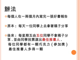 辦法 每個人在一兩個月內寫完一張好書報告 原本 :  每天一位同學上去拿著稿子分享 後來 :  每星期五由 五位 同學不拿稿子分享 . 並由同學投票選出 最佳推書人 . 每位同學都有一顆巧克力 ( 參加獎 ) 最佳推書人多得一顆  