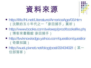 資料來源 http://life.fhl.net/Literature/AmericaAge/03.htm （沈默的五０年代之一「麥田捕手」賞析） http://www.books.com.tw/exep/prod/booksfile.php?item=0010381407 （博客來書籍館 麥田捕手） http://tw.knowledge.yahoo.com/question/question?qid=1206051010104 （奇摩知識） http://wuei.pixnet.net/blog/post/22434021 （某一位部落客） 