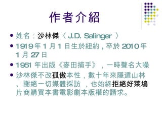 作者介紹 姓名： 沙林傑 〈 J.D. Salinger  〉 1919 年 1 月 1 日生於紐約 , 卒於 2010 年 1 月 27 日 1951 年出版《麥田捕手》 ，一時聲名大噪   沙林傑不改 孤傲 本性，數十年來隱遁山林、謝絕一切媒體採訪 ，也始終 拒絕好萊塢 片商購買本書電影劇本版權的請求。   