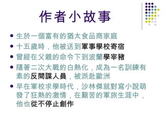 作者小故事 生於一個富有的猶太食品商家庭  十五歲時，他被送到 軍事學校寄宿   曾經在父親的命令下到波蘭 學宰豬   隨著二次大戰的白熱化，成為一名訓練有素的 反間諜人員 ，被派赴歐洲 早在軍校求學時代，沙林傑就對寫小說萌發了狂熱的激情，在艱苦的軍旅生涯中，他也 從不停止創作   