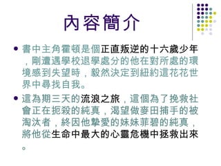 內容簡介 書中主角霍頓是個 正直叛逆的十六歲少年 ，剛遭遇學校退學處分的他在對所處的環境感到失望時，毅然決定到紐約這花花世界中尋找自我。 這為期三天的 流浪之旅 ，這個為了挽救社會正在扼殺的純真，渴望做麥田捕手的被淘汰者，終因他摯愛的妹妹菲碧的純真，將他從 生命中最大的心靈危機中拯救出來 。 