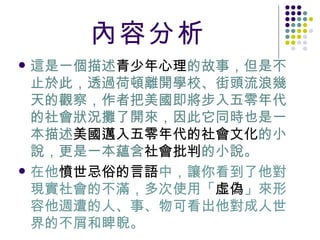 內容分析 這是一個描述 青少年心理 的故事，但是不止於此，透過荷頓離開學校、街頭流浪幾天的觀察，作者把美國即將步入五零年代的社會狀況攤了開來，因此它同時也是一本描述 美國邁入五零年代的社會文化 的小說，更是一本蘊含 社會批判 的小說。 在他 憤世忌俗的言語 中，讓你看到了他對現實社會的不滿，多次使用「 虛偽 」來形容他週遭的人、事、物可看出他對成人世界的不屑和睥睨。 