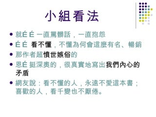小組看法 就 …… 一直罵髒話，一直抱怨 …… 看不懂 ，不懂為何會這麼有名、暢銷 那作者超 憤世嫉俗 的 恩 … 挺深奧的，很真實地寫出 我們內心的矛盾 網友說：看不懂的人，永遠不愛這本書；喜歡的人，看千變也不厭倦。 