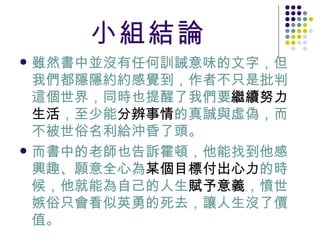 小組結論 雖然書中並沒有任何訓誡意味的文字，但我們都隱隱約約感覺到，作者不只是批判這個世界，同時也提醒了我們要 繼續努力生活 ，至少能 分辨事情 的真誠與虛偽，而不被世俗名利給沖昏了頭。 而書中的老師也告訴霍頓，他能找到他感興趣、願意全心為 某個目標付出心力 的時候，他就能為自己的人生 賦予意義 ，憤世嫉俗只會看似英勇的死去，讓人生沒了價值。  