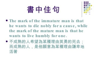 書中佳句 The mark of the immature man is that he wants to die nobly for a cause, while the mark of the mature man is that he wants to live humbly for one. 不成熟的人希望為某種理由英勇的死去；而成熟的人，是他願意為某種理由謙卑地活著 