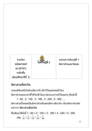 รายวิชา                                      หน่วยการเรียนรู้ที่ 1
                               ใบความรู้ท่ี 2
    คณิตศาสตร์                                     อัตราส่วนและร้อยละ
    (ค 22101)
     ระดับชั้น
 มัธยมศึกษาปีที่ 2


อัตราส่วนท่ีเท่ากัน
รถยนต์คันหนึ่งวิ่งด้วยอัตราเร็ว 60 กิโลเมตรต่อชั่วโมง
อัตราส่วนของเวลาที่ใช้วิ่ง(ชั่วโมง) ต่อระยะทาง(กิโลเมตร) เป็นดังนี้
      1 : 60 , 2 : 120 , 3 : 180 , 4 : 240 , 5 : 300 , ...
อัตราส่วนทั้งหมดเป็นอัตราส่วนที่แสดงอัตราเดียวกัน เรียกอัตราส่วนดัง
กล่าวว่า อัตราส่วนท่ีเท่ากัน

ซึ่งเขียนได้ดังนี้ 1 : 60 = 2 : 120 = 3 : 180 = 4 : 240 = 5 : 300
             1   2   3   4   5
               =   =   =   =
      หรือ   60 120 180 240 300
                                                                       10
 