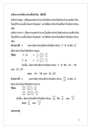 หลักการหาอัตราส่วนท่ีเท่ากัน มีดังนี้

หลักการคูณ เมื่อคูณแต่ละจำานวนในอัตราส่วนใดด้วยจำานวนเดียวกัน
โดยที่จำานวนนั้นไม่เท่ากับศูนย์ จะได้อัตราส่วนใหม่ที่เท่ากับอัตราส่วน
เดิม
หลักการหาร เมื่อหารแต่ละจำานวนในอัตราส่วนใดด้วยจำานวนเดียวกัน
โดยที่จำานวนนั้นไม่เท่ากับศูนย์ จะได้อัตราส่วนใหม่ที่เท่ากับอัตราส่วน
เดิม
ตัวอย่างท่ี 1         จงหาอัตราส่วนที่เท่ากับอัตราส่วน 7 : 9 มาอีก 2

อัตราส่วนโดยใช้หลักการคูณ
                                 7 7 × 2 14
วิธีทำา         7:9        =      =     =
                                 9 9 × 2 18
                                 7 7 × 3 21
                                  =     =
               7:9         =     9 9 × 3 27

               ดังนั้น อัตราส่วนที่เท่ากับอัตราส่วน 7 : 9 คือ 14 : 18
และ 21: 27
                      ตอบ 14 : 18 และ 21: 27
                                                              122
ตัวอย่างท่ี 2          จงหาอัตราส่วนที่เท่ากันอัตราส่วน       180
                                                                    มาอีก 2

อัตราส่วนโดยใช้หลักการหาร
               122 122 ⋅ 2 61
วิธีทำา           =        =
               180 180 ÷ 2 90
               122 122 ⋅ 10 12.2
                  =         =
               180 180 ÷ 10   18
                                                 122         61         12.2
          ดังนั้น อัตราส่วนที่เท่ากับอัตราส่วน   180   คือ   90   และ    18
                      61         12.2
               ตอบ    90
                           และ    18


หมายเหตุ


                                                                               11
 