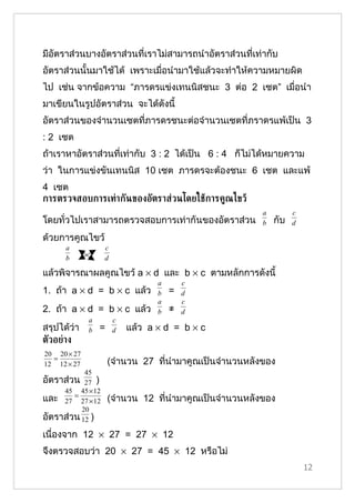 มีอัตราส่วนบางอัตราส่วนที่เราไม่สามารถนำาอัตราส่วนที่เท่ากับ
อัตราส่วนนั้นมาใช้ได้ เพราะเมื่อนำามาใช้แล้วจะทำาให้ความหมายผิด
ไป เช่น จากข้อความ “ภารดรแข่งเทนนิสชนะ 3 ต่อ 2 เซต” เมื่อนำา
มาเขียนในรูปอัตราส่วน จะได้ดังนี้
อัตราส่วนของจำานวนเซตที่ภารดรชนะต่อจำานวนเซตที่ภราดรแพ้เป็น 3
: 2 เซต
ถ้าเราหาอัตราส่วนที่เท่ากับ 3 : 2 ได้เป็น 6 : 4 ก็ไม่ได้หมายความ
ว่า ในการแข่งขันเทนนิส 10 เซต ภารดรจะต้องชนะ 6 เชต และแพ้
4 เซต
การตรวจสอบการเท่ากันของอัตราส่วนโดยใชูการค้ณไขวู
                                                         a         c
โดยทั่วไปเราสามารถตรวจสอบการเท่ากันของอัตราส่วน          b   กับ   d

ด้วยการคูณไขว้
      a            c
      b            d

แล้วพิจารณาผลคูณไขว้ a × d และ b × c ตามหลักการดังนี้
                                  a       c
1. ถ้า a × d = b × c แล้ว         b   =   d
                                  a       c
2. ถ้า a × d = b × c แล้ว         b   ≠   d
             a         c
สรุปได้ว่า   b   =     d   แล้ว a × d = b × c
ตัวอย่าง
20 20 × 27
  =
12 12 × 27           (จำานวน 27 ที่นำามาคูณเป็นจำานวนหลังของ
           45
อัตราส่วน 27 )
     45 45 × 12
และ 27 = 27 × 12     (จำานวน 12 ที่นำามาคูณเป็นจำานวนหลังของ
          20
อัตราส่วน 12 )
เนื่องจาก 12 × 27 = 27 × 12
จึงตรวจสอบว่า 20 × 27 = 45 × 12 หรือไม่
                                                                       12
 