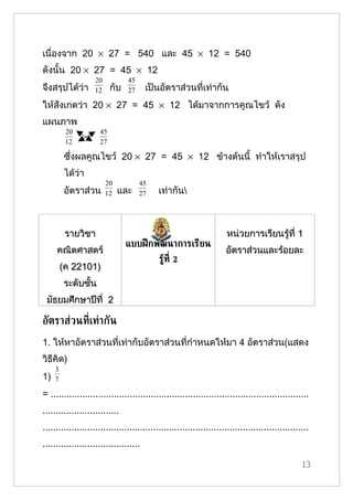 เนื่องจาก 20 × 27 = 540 และ 45 × 12 = 540
ดังนั้น 20 × 27 = 45 × 12
                   20           45
จึงสรุปได้ว่า      12     กับ   27      เป็นอัตราส่วนที่เท่ากัน
ให้สังเกตว่า 20 × 27 = 45 × 12 ได้มาจากการคูณไขว้ ดัง
แผนภาพ
          20         45
          12         27

         ซึ่งผลคูณไขว้ 20 × 27 = 45 × 12 ข้างต้นนี้ ทำาให้เราสรุป
         ได้ว่า
                        20           45
         อัตราส่วน      12   และ     27     เท่ากัน



          รายวิชา                                                    หน่วยการเรียนรู้ที่ 1
                                แบบฝึ กพัฒนาการเรียน
     คณิตศาสตร์                                                      อัตราส่วนและร้อยละ
                                            รูท่ี 2
                                              ้
         (ค 22101)
         ระดับชั้น
 มัธยมศึกษาปีที่ 2

อัตราส่วนท่ีเท่ากัน
1. ให้หาอัตราส่วนที่เท่ากับอัตราส่วนที่กำาหนดให้มา 4 อัตราส่วน(แสดง
วิธีคิด)
     3
1)   7

= ..................................................................................................
.............................
.....................................................................................................
.....................................

                                                                                                  13
 