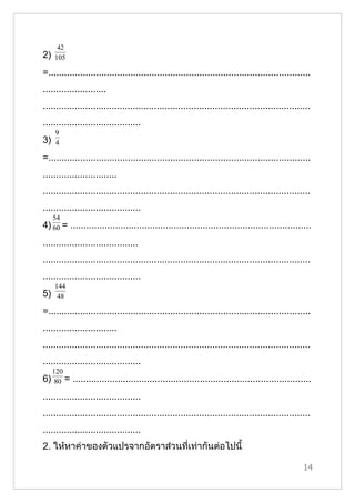 42
2)   105

=...................................................................................................
........................
.....................................................................................................
.....................................
     9
3)   4

=...................................................................................................
............................
.....................................................................................................
.....................................
     54
4) 60 = ...........................................................................................
....................................
.....................................................................................................
.....................................
     144
5)    48

=...................................................................................................
............................
.....................................................................................................
.....................................
     120
6)    80 =   ..........................................................................................
.....................................
.....................................................................................................
.....................................
2. ให้หาค่าของตัวแปรจากอัตราส่วนที่เท่ากันต่อไปนี้

                                                                                                    14
 
