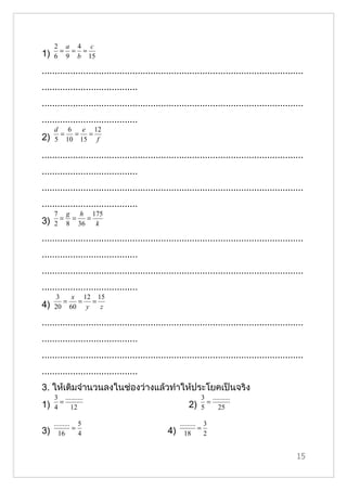 2 a 4 c
      = = =
1)   6 9 b 15

.....................................................................................................
.....................................
.....................................................................................................
.....................................
     d 6   e 12
      = = =
2)   5 10 15 f

.....................................................................................................
.....................................
.....................................................................................................
.....................................
     7 g h 175
      = =   =
3)   2 8 36   k

.....................................................................................................
.....................................
.....................................................................................................
.....................................
      3   x 12 15
        =  = =
4)   20 60 y    z

.....................................................................................................
.....................................
.....................................................................................................
.....................................
3. ให้เติมจำานวนลงในช่องว่างแล้วทำาให้ประโยคเป็นจริง
     3 ..........                                             3 ..........
       =                                                        =
1)   4    12                                            2)    5    25

     ......... 5                                     ......... 3
              =                                               =
3)     16       4                               4)     18       2


                                                                                                  15
 