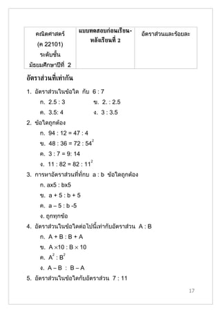 แบบทดสอบก่อนเรียน-
   คณิตศาสตร์                                  อัตราส่วนและร้อยละ
                           หลังเรียนท่ี 2
    (ค 22101)
     ระดับชั้น
 มัธยมศึกษาปีที่ 2

อัตราส่วนท่ีเท่ากัน
1. อัตราส่วนในข้อใด กับ 6 : 7
     ก. 2.5 : 3                 ข. 2. : 2.5
     ค. 3.5: 4                  ง. 3 : 3.5
2. ข้อใดถูกต้อง
     ก. 94 : 12 = 47 : 4
                            2
     ข. 48 : 36 = 72 : 54
     ค. 3 : 7 = 9: 14
                            2
     ง. 11 : 82 = 82 : 11
3. การหาอัตราส่วนที่ทั่กบ a : b ข้อใดถูกต้อง
     ก. ax5 : bx5
     ข. a + 5 : b + 5
     ค. a – 5 : b -5
     ง. ถูกทุกข้อ
4. อัตราส่วนในข้อใดต่อไปนี้เท่ากับอัตราส่วน A : B
     ก. A + B : B + A
     ข. A ×10 : B × 10
          2      2
     ค. A : B
     ง. A – B : B – A
5. อัตราส่วนในข้อใดกับอัตราส่วน 7 : 11

                                                                17
 