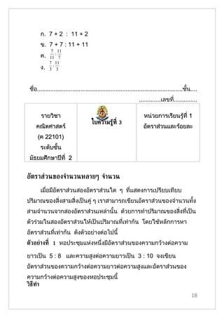 ก. 7 + 2 : 11 + 2
       ข. 7 + 7 : 11 + 11
             7 11
       ค.   11 7
                :
            7 11
       ง.     :
            3 3



 ชื่อ.......................................................................................ชั้น....
                                                                 .............เลขที..............
                                                                                   ่

       รายวิชา                                                      หน่วยการเรียนรู้ที่ 1
                                     ใบความรู้ท่ี 3
    คณิตศาสตร์                                                      อัตราส่วนและร้อยละ
     (ค 22101)
       ระดับชั้น
 มัธยมศึกษาปีที่ 2


อัตราส่วนของจำานวนหลายๆ จำานวน
       เมื่อมีอัตราส่วนสองอัตราส่วนใด ๆ ที่แสดงการเปรียบเทียบ
ปริมาณของสิ่งสามสิ่งเป็นคู่ ๆ เราสามารถเขียนอัตราส่วนของจำานวนทั้ง
สามจำานวนจากสองอัตราส่วนเหล่านั้น ด้วยการทำาปริมาณของสิ่งที่เป็น
ตัวร่วมในสองอัตราส่วนให้เป็นปริมาณที่เท่ากัน โดยใช้หลักการหา
อัตราส่วนที่เท่ากัน ดังตัวอย่างต่อไปนี้
ตัวอย่างท่ี 1 หอประชุมแห่งหนึ่งมีอัตราส่วนของความกว้างต่อความ

ยาวเป็น 5 : 8 และความสูงต่อความยาวเป็น 3 : 10 จงเขียน
อัตราส่วนของความกว้างต่อความยาวต่อความสูงและอัตราส่วนของ
ความกว้างต่อความสูงของหอประชุมนี้
วิธีทำา
                                                                                                18
 