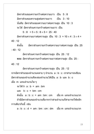 อัตราส่วนของความกว้างต่อความยาว เป็น 5 : 8
     อัตราส่วนของความสูงต่อความยาว            เป็น 3 : 10
     นั่นคือ อัตราส่วนของความยาวต่อความสูง เป็น 10 : 3
     จะได้ อัตราส่วนความกว้างต่อความยาว เป็น
            5 : 8 = 5 × 5 : 8 × 5 = 25 : 40
     อัตราส่วนความยาวต่อความสูง เป็น 10 : 3 = 10 × 4 : 3 × 4 =
40 : 12
     ดังนั้น     อัตราส่วนความกว้างต่อความยาวต่อความสูง เป็น 25
: 40 : 12
            อัตราส่วนความกว้างต่อความสูง เป็น 25 : 12
     ตอบ อัตราส่วนความกว้างต่อความยาวต่อความสูง เป็น 25 :

40 : 12
            อัตราส่วนความกว้างต่อความสูง เป็น 25 : 12
จากอัตราส่วนของจำานวนหลาย ๆ จำานวน a : b : c เราสามารถเขียน
อัตราส่วนของจำานวนทีละสองจำานวนได้เป็น a : b และ b : c
เมื่อ m แทนจำานวนใด ๆ
     จะได้ว่า a : b = am : bm
     และ b : c = bm : cm
     ดังนั้น a : b : c = am : bm : cm         เมื่อ m แทนจำานวนบวก
     ถ้ามีอัตราส่วนของจำานวนที่มากกว่าสามจำานวนก็สามารถใช้หลัก
การเดียวกันนี้ เช่น
     a : b : c : d = am : bm : cm : dm        เมื่อ m แทนจำานวนบวก




                                                                 19
 