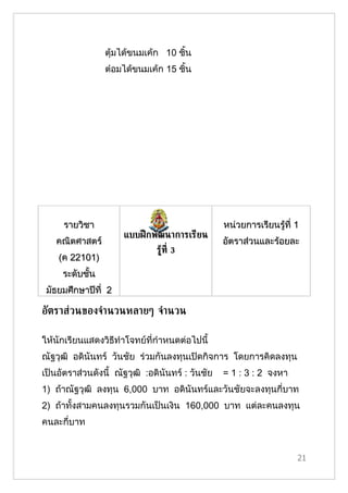 ตุ้มได้ขนมเค้ก 10 ชิ้น
                 ต๋อมได้ขนมเค้ก 15 ชิ้น




     รายวิชา                                      หน่วยการเรียนรู้ที่ 1
                      แบบฝึ กพัฒนาการเรียน
   คณิตศาสตร์                                     อัตราส่วนและร้อยละ
                               รูท่ี 3
                                 ้
    (ค 22101)
     ระดับชั้น
 มัธยมศึกษาปีที่ 2

อัตราส่วนของจำานวนหลายๆ จำานวน

ให้นักเรียนแสดงวิธีทำาโจทย์ที่กำาหนดต่อไปนี้
ณัฐวุฒิ อดินันทร์ วันชัย ร่วมกันลงทุนเปิดกิจการ โดยการคิดลงทุน
เป็นอัตราส่วนดังนี้ ณัฐวุฒิ :อดินันทร์ : วันชัย   = 1 : 3 : 2 จงหา
1) ถ้าณัฐวุฒิ ลงทุน 6,000 บาท อดินันทร์และวันชัยจะลงทุนกี่บาท
2) ถ้าทั้งสามคนลงทุนรวมกันเป็นเงิน 160,000 บาท แต่ละคนลงทุน
คนละกี่บาท


                                                                      21
 