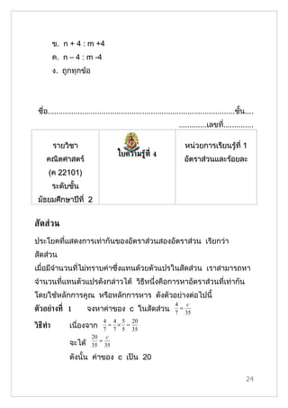 ข. n + 4 : m +4
          ค. n – 4 : m -4
          ง. ถูกทุกข้อ




 ชื่อ.......................................................................................ชั้น....
                                                                 .............เลขที..............
                                                                                   ่

          รายวิชา                                                   หน่วยการเรียนรู้ที่ 1
                                     ใบความรู้ท่ี 4
     คณิตศาสตร์                                                     อัตราส่วนและร้อยละ
      (ค 22101)
          ระดับชั้น
 มัธยมศึกษาปีที่ 2


สัดส่วน
ประโยคที่แสดงการเท่ากันของอัตราส่วนสองอัตราส่วน เรียกว่า
สัดส่วน
เมื่อมีจำานวนที่ไม่ทราบค่าซึ่งแทนด้วยตัวแปรในสัดส่วน เราสามารถหา
จำานวนที่แทนตัวแปรดังกล่าวได้ วิธีหนึ่งคือการหาอัตราส่วนที่เท่ากัน
โดยใช้หลักการคูณ หรือหลักการหาร ดังตัวอย่างต่อไปนี้
                                                               4 c
ตัวอย่างท่ี 1          จงหาค่าของ c ในสัดส่วน                   =
                                                               7 35
                             4 4 5 20
วิธีทำา        เนื่องจาก      = × =
                             7 7 5 35
                         20 c
                           =
               จะได้     35 35

               ดังนั้น ค่าของ c เป็น 20

                                                                                                24
 