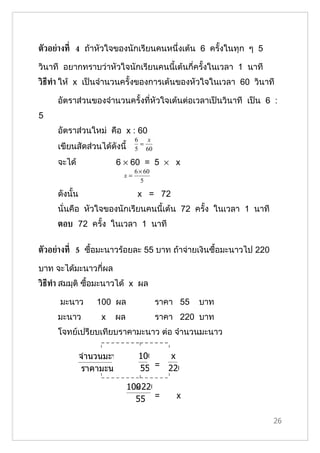 ตัวอย่างท่ี 4 ถ้าหัวใจของนักเรียนคนหนึ่งเต้น 6 ครั้งในทุก ๆ 5

วินาที อยากทราบว่าหัวใจนักเรียนคนนี้เต้นกี่ครั้งในเวลา 1 นาที
วิธีทำา ให้ x เป็นจำานวนครั้งของการเต้นของหัวใจในเวลา 60 วินาที

     อัตราส่วนของจำานวนครั้งที่หัวใจเต้นต่อเวลาเป็นวินาที เป็น 6 :
5
     อัตราส่วนใหม่ คือ x : 60
                              6   x
                                =
     เขียนสัดส่วนได้ดังนี้    5 60

     จะได้              6 × 60 = 5 × x
                              6 × 60
                         x=
                                 5

     ดังนั้น                   x = 72
     นั่นคือ หัวใจของนักเรียนคนนี้เต้น 72 ครั้ง ในเวลา 1 นาที
     ตอบ 72 ครั้ง ในเวลา 1 นาที


ตัวอย่างท่ี 5 ซื้อมะนาวร้อยละ 55 บาท ถ้าจ่ายเงินซื้อมะนาวไป 220

บาท จะได้มะนาวกี่ผล
วิธีทำา สมมุติ ซื้อมะนาวได้ x ผล

      มะนาว        100 ผล              ราคา 55   บาท
     มะนาว          x   ผล             ราคา 220 บาท
     โจทย์เปรียบเทียบราคามะนาว ต่อ จำานวนมะนาว

               จำานวนมะนาว     100   x
                ราคามะนาว      55 = 220

                               ×
                             100 220
                               55 =        x

                                                                  26
 