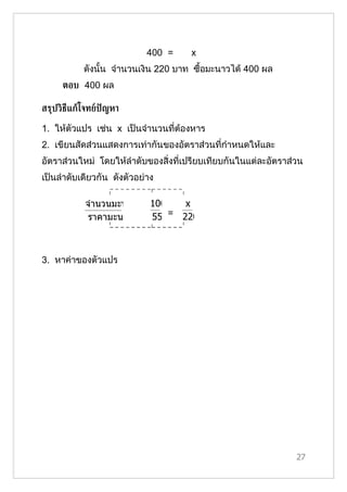 400 =    x
           ดังนั้น จำานวนเงิน 220 บาท ซื้อมะนาวได้ 400 ผล
     ตอบ 400 ผล

สรุปวิธีแกูโจทย์ปัญหา

1. ให้ตัวแปร เช่น x เป็นจำานวนที่ต้องหาร
2. เขียนสัดส่วนแสดงการเท่ากันของอัตราส่วนที่กำาหนดให้และ
อัตราส่วนใหม่ โดยให้ลำาดับของสิ่งที่เปรียบเทียบกันในแต่ละอัตราส่วน
เป็นลำาดับเดียวกัน ดังตัวอย่าง

           จำานวนมะนาว       100   x
            ราคามะนาว        55 = 220



3. หาค่าของตัวแปร




                                                                27
 