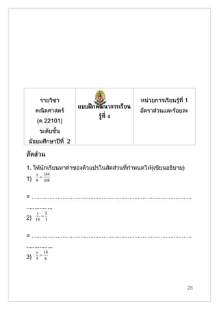 รายวิชา                                                      หน่วยการเรียนรู้ที่ 1
                               แบบฝึ กพัฒนาการเรียน
     คณิตศาสตร์                                                     อัตราส่วนและร้อยละ
                                           รูท่ี 4
                                             ้
      (ค 22101)
        ระดับชั้น
 มัธยมศึกษาปีที่ 2

สัดส่วน
1. ให้นักเรียนหาค่าของตัวแปรในสัดส่วนที่กำาหนดให้(เขียนอธิบาย)
     x 144
      =
1)   9 108


= ..................................................................................................
................
      y 5
       =
2)   18 3


= ..................................................................................................
................
     y 18
      =
3)   5 6




                                                                                                 28
 