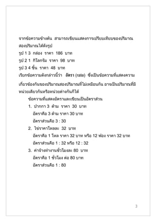 จากข้อความข้างต้น สามารถเขียนแสดงการเปรียบเทียบของปริมาณ
สองปริมาณได้ดังรูป
รูป 1 3 กล่อง ราคา 186 บาท
รูป 2 1 กิโลกรัม ราคา 98 บาท
รูป 3 4 ชิ้น ราคา 48 บาท
เรียกข้อความดังกล่าวนี้ว่า อัตรา (rate) ซึ่งเป็นข้อความที่แสดงความ

เกี่ยวข้องกันของปริมาณสองปริมาณที่ไม่เหมือนกัน อาจเป็นปริมาณที่มี
หน่วยเดียวกันหรือหน่วยต่างกันก็ได้
     ข้อความที่แสดงอัตราและเขียนเป็นอัตราส่วน
     1. ปากกา 3 ด้าม ราคา 30 บาท
        อัตราคือ 3 ด้าม ราคา 30 บาท
        อัตราส่วนคือ 3 : 30
     2. ไข่ราคาโหลละ 32 บาท
        อัตราคือ 1 โหล ราคา 32 บาท หรือ 12 ฟอง ราคา 32 บาท
        อัตราส่วนคือ 1 : 32 หรือ 12 : 32
     3. ค่าจ้างทำางานชั่วโมงละ 80 บาท
        อัตราคือ 1 ชั่วโมง ต่อ 80 บาท
        อัตราส่วนคือ 1 : 80




                                                                     3
 