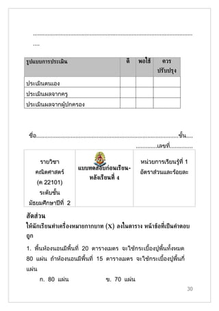 ..................................................................................................
   ....


ร้ปแบบการประเมิน                                            ดี     พอใชู          ควร
                                                                               ปรับปรุง

ประเมินตนเอง
ประเมินผลจากครู
ประเมินผลจากผู้ปกครอง




 ชื่อ.......................................................................................ชั้น....
                                                                  .............เลขที..............
                                                                                    ่

          รายวิชา                                                    หน่วยการเรียนรู้ที่ 1
                              แบบทดสอบก่อนเรียน-
      คณิตศาสตร์                                                    อัตราส่วนและร้อยละ
                                     หลังเรียนท่ี 4
      (ค 22101)
       ระดับชั้น
 มัธยมศึกษาปีที่ 2

สัดส่วน
ใหูนักเรียนทำาเคร่ ืองหมายกากบาท (X) ลงในตาราง หนู าขูอท่ีเป็ นคำาตอบ
ถ้ก

1. พื้นห้องนอนมีพื้นที่ 20 ตารางเมตร จะใช้กระเบื้องปูพื้นทั้งหมด
80 แผ่น ถ้าห้องนอนมีพื้นที่ 15 ตารางเมตร จะใช้กระเบื้องปูพื้นกี่
แผ่น
          ก. 80 แผ่น                           ข. 70 แผ่น
                                                                                                 30
 